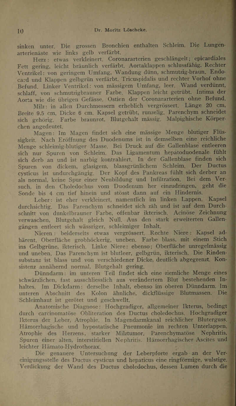 sinken unter. Die grossen Bronchien enthalten Schleim. Die Lungen¬ arterienäste wie links gelb verfärbt. Herz: etwas verkleinert. Coronararterien geschlängelt; epicardiales Fett gering, leicht bräunlich verfärbt. Aortaklappen schlussfähig. Rechter Ventrikel: von geringem Umfang, Wandung dünn, schmutzig-braun. Endo- card und Klappen gelbgrün verfärbt. Tricuspidalis und rechter Vorhof ohne Befund. Linker Ventrikel: von mässigem Umfang, leer. Wand verdünnt, schlaff, von schmutzigbrauner Farbe. Klappen leicht getrübt. Intima der Aorta wie die übrigen Gefässe. Ostien der Coronararterien ohne Befund. Milz: in allen Durchmessern erheblich vergrössert. Länge 20 cm, Breite 9,5 cm, Dicke 6 cm. Kapsel getrübt, runzelig. Parenchym schneidet sich gehörig. Farbe braunrot, Blutgehalt mässig. Malpighische Körper¬ chen angedeutet. Magen: Im Magen findet sich eine mässige Menge blutiger Flüs¬ sigkeit. Nach Eröffnung des Duodenums ist in demselben eine reichliche Menge schleimig-blutiger Masse. Bei Druck auf die Gallenblase entleeren sich nur Spuren von Schleim. Das Ligamentum hepatoduodenale fühlt sich derb an und ist narbig kontrahiert. In der Gallenblase finden sich Spuren von dickem, glasigem, blassgrünlichem Schleim. Der Ductus cysticus ist undurchgängig. Der Kopf des Pankreas fühlt sich derber an als normal, keine Spur einer Neubildung und Infiltration. Bei dem Ver¬ such, in den Choledochus vom Duodenum her einzudringen, geht die Sonde bis 4 cm tief hinein und stösst dann auf ein Hindernis. Leber: ist eher verkleinert, namentlich im linken Lappen. Kapsel durchsichtig. Das Parenchym schneidet sich zäh und ist auf dem Durch¬ schnitt von dunkelbrauner Farbe, offenbar ikterisch. Acinöse Zeichnung verwaschen, Blutgehalt gleich Null. Aus den stark erweiterten Gallen¬ gängen entleert sich wässriger, schleimiger Inhalt. Nieren : beiderseits etwas vergrössert. Rechte Niere : Kapsel ad- härent, Oberfläche grobhöckerig, uneben. Farbe blass, mit einem Stich ins Gelbgrüne, ikterisch. Linke Niere: ebenso; Oberfläche unregelmässig und uneben. Das Parenchym ist blutleer, gelbgrün, ikterisch. Die Rinden¬ substanz ist blass und von verschiedener Dicke, deutlich abgegrenzt. Kon¬ sistenz annähernd normal, Blutgehalt gering. Dünndarm: im unteren Teil findet sich eine ziemliche Menge eines schwärzlichen, fast ausschliesslich aus verändertem Blut bestehenden In¬ haltes. Im Dickdarm: derselbe Inhalt, ebenso im oberen Dünndarm. Im unteren Abschnitt des Kolon ähnliche, dickflüssige Blutmassen. Die Schleimhaut ist gerötet und geschwellt. Anatomische Diagnose: Hochgradiger, allgemeiner Ikterus, bedingt durch carcinomatöse Obliteration des Ductus choledochus. Hochgradiger Ikterus der Leber, Atrophie. In Magendarmkanal reichlicher Bluterguss. Hämorrhagische und hypostatische Pneumonie im rechten Unterlappen. Atrophie des Herzens, starker Milztumor. Parenchymatöse Nephritis. Spuren einer alten, interstitiellen Nephritis. Hämorrhagischer Ascites und leichter Hämato-IIydrothorax. Die genauere Untersuchung der Leberpforte ergab an der Ver- cinigungsstelle des Ductus cysticus und hepaticus eine ringförmige, wulstige. Verdickung der Wand des Ductus choledochus, dessen Lumen durch die