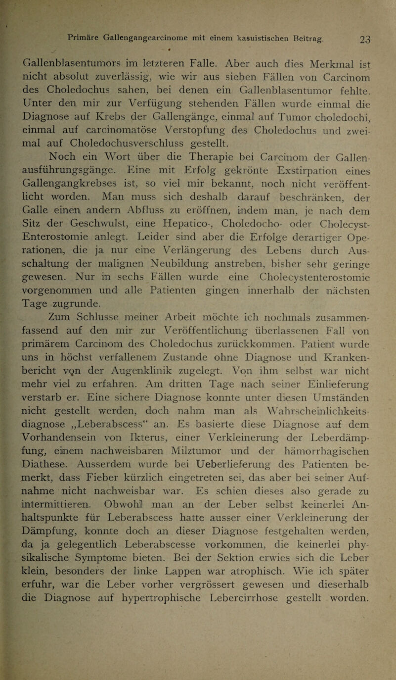 * Gallenblasentumors im letzteren Falle. Aber auch dies Merkmal ist nicht absolut zuverlässig, wie wir aus sieben Fällen von Carcinom des Choledochus sahen, bei denen ein Gallenblasentumor fehlte. Unter den mir zur Verfügung stehenden Fällen wurde einmal die Diagnose auf Krebs der Gallengänge, einmal auf Tumor choledochi, einmal auf carcinomatöse Verstopfung des Choledochus und zwei¬ mal auf Choledochusverschluss gestellt. Noch ein Wort über die Therapie bei Carcinom der Gallen¬ ausführungsgänge. Eine mit Erfolg gekrönte Exstirpation eines Gallengangkrebses ist, so viel mir bekannt, noch nicht veröffent¬ licht worden. Man muss sich deshalb darauf beschränken, der Galle einen andern Abfluss zu eröffnen, indem man, je nach dem Sitz der Geschwulst, eine Hepatico-, Choledocho- oder Cholecyst- Enterostomie anlegt. Leider sind aber die Erfolge derartiger Ope¬ rationen, die ja nur eine Verlängerung des Lebens durch Aus¬ schaltung der malignen Neubildung anstreben, bisher sehr geringe gewesen. Nur in sechs Fällen wurde eine Cholecystenterostomie vorgenommen und alle Patienten gingen innerhalb der nächsten Tage zugrunde. Zum Schlüsse meiner Arbeit möchte ich nochmals zusammen¬ fassend auf den mir zur Veröffentlichung überlassenen Fall von primärem Carcinom des Choledochus zurückkommen. Patient wurde uns in höchst verfallenem Zustande ohne Diagnose und Kranken¬ bericht v*gn der Augenklinik zugelegt. Von ihm selbst war nicht mehr viel zu erfahren. Am dritten Tage nach seiner Einlieferung verstarb er. Eine sichere Diagnose konnte unter diesen Umständen nicht gestellt werden, doch nahm man als Wahrscheinlichkeits¬ diagnose „Leberabscess“ an. Es basierte diese Diagnose auf dem Vorhandensein von Ikterus, einer Verkleinerung der Leberdämp¬ fung, einem nachweisbaren Milztumor und der hämorrhagischen Diathese. Ausserdem wurde bei Ueberlieferung des Patienten be¬ merkt, dass Fieber kürzlich eingetreten sei, das aber bei seiner Auf¬ nahme nicht nachweisbar war. Es schien dieses also gerade zu intermittieren. Obwohl man an der Leber selbst keinerlei An¬ haltspunkte für Leberabscess hatte ausser einer Verkleinerung der Dämpfung, konnte doch an dieser Diagnose festgehalten werden, da ja gelegentlich Leberabscesse Vorkommen, die keinerlei phy¬ sikalische Symptome bieten. Bei der Sektion erwies sich die Leber klein, besonders der linke Lappen war atrophisch. Wie ich später erfuhr, war die Leber vorher vergrössert gewesen und dieserhalb die Diagnose auf hypertrophische Lebercirrhose gestellt worden.