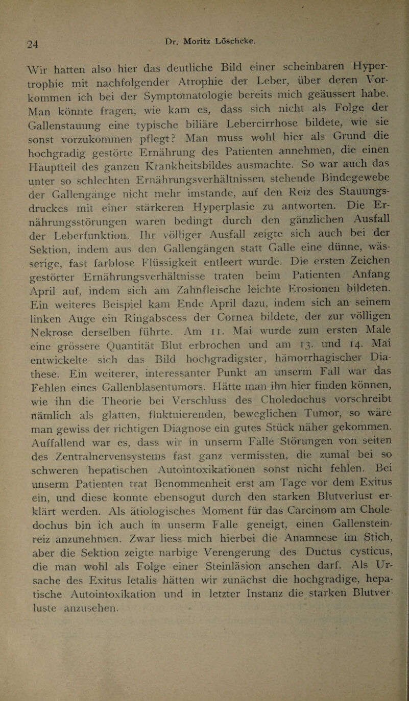 Wir hatten also hier das deutliche Bild einer scheinbaren Hyper¬ trophie mit nachfolgender Atrophie dei Lebei, über deren \ or- kommen ich bei der Symptomatologie bereits mich geäussert habe. Man könnte fragen, wie kam es, dass sich nicht als Folge der Gallenstauung eine typische biliäre Lebercirrhose bildete, wie sie sonst vorzukommen pflegt? Man muss wohl hier als Giund die hochgradig gestörte Ernährung des Patienten annehmen, die einen Hauptteil des ganzen Krankheitsbildes ausmachte. So war auch das unter so schlechten Ernährungsverhältnissen, stehende Bindegewebe der Gallengänge nicht mehr imstande, auf den Reiz des Stauungs¬ druckes mit einer stärkeren Plyperplasie zu antworten. Die Er¬ nährungsstörungen waren bedingt durch den gänzlichen Ausfall der Leberfunktion. Ihr völliger Ausfall zeigte sich auch bei der Sektion, indem aus den Gallengängen statt Galle eine dünne, wäs¬ serige, fast farblose Flüssigkeit entleert wurde. Die ersten Zeichen gestörter Ernährungsverhältnisse traten beim Patienten Anfang April auf, indem sich am Zahnfleische leichte Erosionen bildeten. Ein weiteres Beispiel kam Ende April dazu, indem sich an seinem linken Auge ein Ringabscess der Cornea bildete, der zur völligen Nekrose derselben führte. Am n. Mai wurde zum ersten Male eine grössere Quantität Blut erbrochen und am 13- und 14. Mai entwickelte sich das Bild hochgradigster, hämorrhagischer Dia- these. Ein weiterer, interessanter Punkt an unserm Fall war das Fehlen eines Gallenblasentumors. Hätte man ihn hier finden können, wie ihn die Theorie bei Verschluss des Choledochus vorschreibt nämlich als glatten, fluktuierenden, beweglichen Tumor, so wäre man gewiss der richtigen Diagnose ein gutes Stück näher gekommen. Auffallend war es, dass wir in unserm Falle Störungen von seiten des Zentralnervensystems fast ganz vermissten, die zumal bei so schweren hepatischen Autointoxikationen sonst nicht fehlen. Bei unserm Patienten trat Benommenheit erst am Tage vor dem Exitus ein, und diese konnte ebensogut durch den starken Blutverlust er¬ klärt werden. Als ätiologisches Moment für das Carcinom am Chole¬ dochus bin ich auch in unserm Falle geneigt, einen Gallenstein¬ reiz anzunehmen. Zwar liess mich hierbei die Anamnese im Stich, aber die Sektion zeigte narbige Verengerung des Ductus cysticus, die man wohl als Folge einer Steinläsion ansehen darf. Als Ur¬ sache des Exitus letalis hätten wir zunächst die hochgradige, hepa¬ tische Autointoxikation und in letzter Instanz die starken Blutver¬ luste anzusehen.