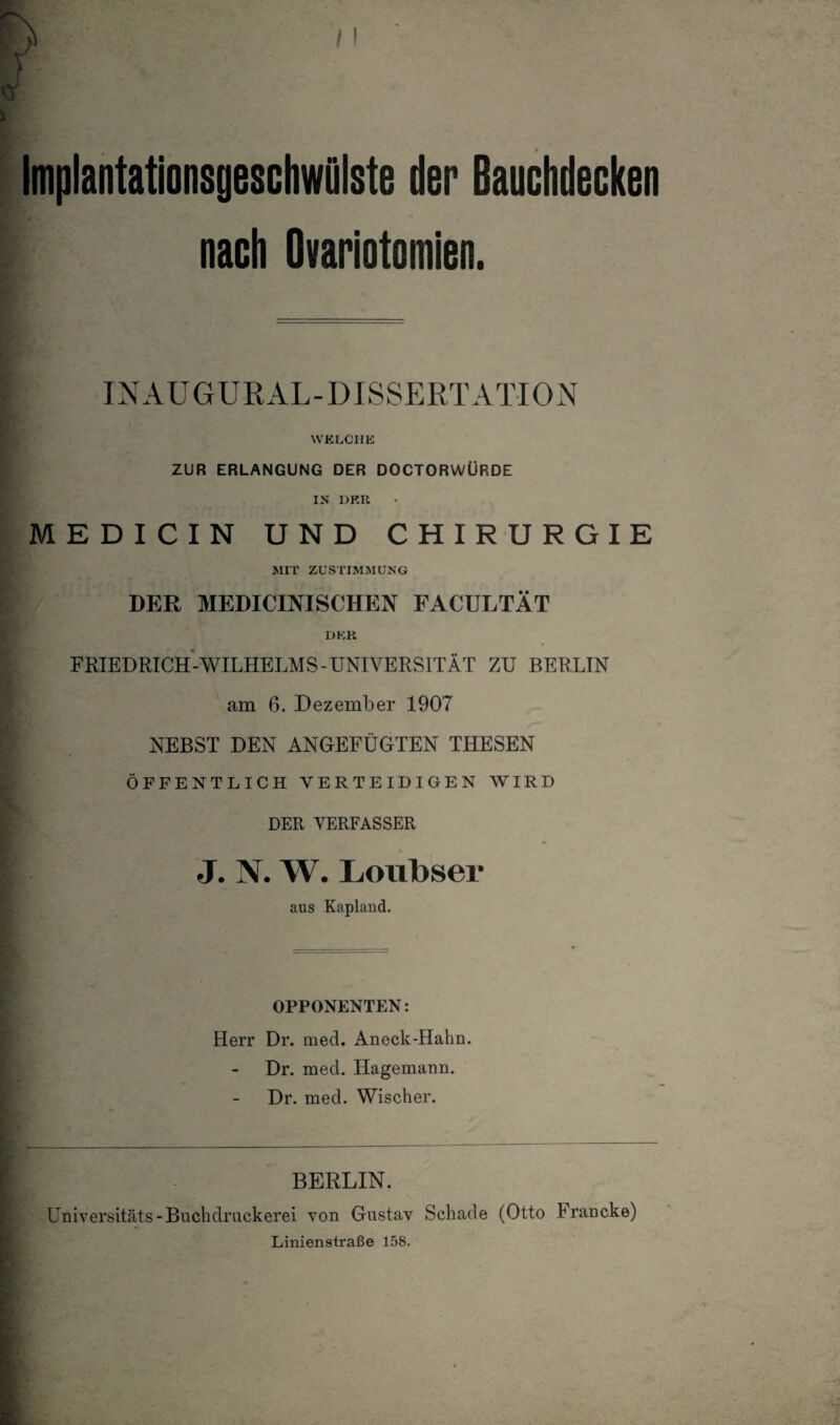 ImplantationsgeschwOlste der Bauchdecken nach Ovariotomien. INAUGURAL-DISSERTATION WKLCHE ZUR ERLANGUNG DER DOCTORWÜRDE IN DKK MEDICIN UND CHIRURGIE MIT ZUSTIMMUNG DER MEDICINISCHEN FACULTÄT DER FRIEDRICH-WILHELMS-UNIVERSITÄT ZU BERLIN am 6. Dezember 1907 NEBST DEN ANGEFÜGTEN THESEN ÖFFENTLICH VERTEIDIGEN WIRD DER VERFASSER J. N. W. Loiibser aus Kaplaud. OPPONENTEN: Herr Dr. med. Aneck-Hahn. Dr. med. Hagemann. Dr. med. Wischer. BERLIN. Universitäts-Buchdruckerei von Gustav Schade (Otto Francke) Liniensiraße 158.