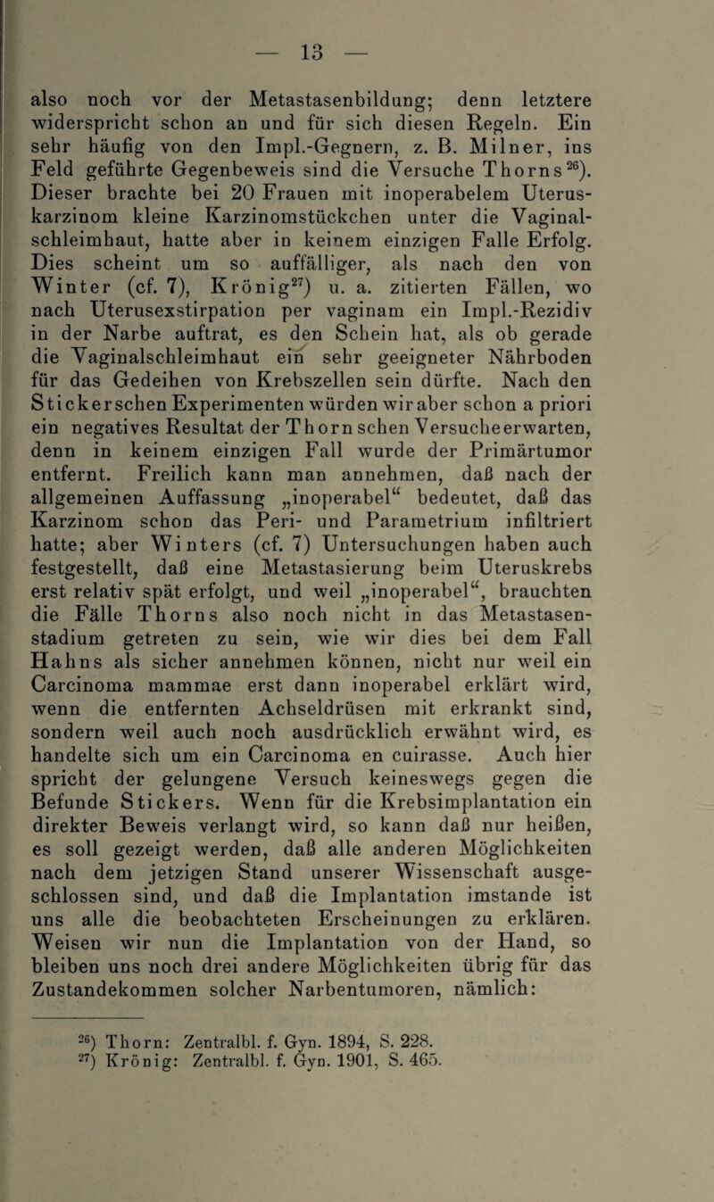 also noch vor der Metastasenbildung; denn letztere widerspricht schon an und für sich diesen Regeln. Ein sehr häufig von den Impl.-Gegnern, z. B. Milner, ins Feld geführte Gegenbeweis sind die Versuche Thorns^®). Dieser brachte bei 20 Frauen mit inoperabelem Uterus¬ karzinom kleine Karzinomstückchen unter die Vaginal- schleimhaut^ hatte aber in keinem einzigen Falle Erfolg. Dies scheint um so auffälliger, als nach den von Winter (cf. 7), Krönig^^) u. a. zitierten Fällen, wo nach Uterusexstirpation per vaginam ein Impl.-Rezidiv in der Narbe auftrat, es den Schein hat, als ob gerade die Vaginalschleimhaut ein sehr geeigneter Nährboden für das Gedeihen von Krebszellen sein dürfte. Nach den Stickerschen Experimenten würden wiraber schon a priori ein negatives Resultat der Thorn sehen Versucheerwarten, denn in keinem einzigen Fall wurde der Primärtumor entfernt. Freilich kann man annehmen, daß nach der allgemeinen Auffassung „inoperabel“ bedeutet, daß das Karzinom schon das Peri- und Parametrium infiltriert hatte; aber Winters (cf. 7) Untersuchungen haben auch festgestellt, daß eine Metastasierung beim Uteruskrebs erst relativ spät erfolgt, und weil „inoperabel“, brauchten die Fälle Thor ns also noch nicht in das Metastasen¬ stadium getreten zu sein, wie wir dies bei dem Fall Hahns als sicher annehmen können, nicht nur weil ein Carcinoma mammae erst dann inoperabel erklärt wird, wenn die entfernten Achseldrüsen mit erkrankt sind, sondern weil auch noch ausdrücklich erwähnt wird, es handelte sich um ein Carcinoma en cuirasse. Auch hier spricht der gelungene Versuch keineswegs gegen die Befunde Stickers. Wenn für die Krebsimplantation ein direkter Beweis verlangt wird, so kann daß nur heißen, es soll gezeigt werden, daß alle anderen Möglichkeiten nach dem jetzigen Stand unserer Wissenschaft ausge¬ schlossen sind, und daß die Implantation imstande ist uns alle die beobachteten Erscheinungen zu erklären. Weisen wir nun die Implantation von der Hand, so bleiben uns noch drei andere Möglichkeiten übrig für das Zustandekommen solcher Narbentumoren, nämlich: -®) Thorn: Zentralbl. f. Gyn. 1894, S. 228. Krönig: Zentralbl. f. Gyn. 1901, S. 46.5.