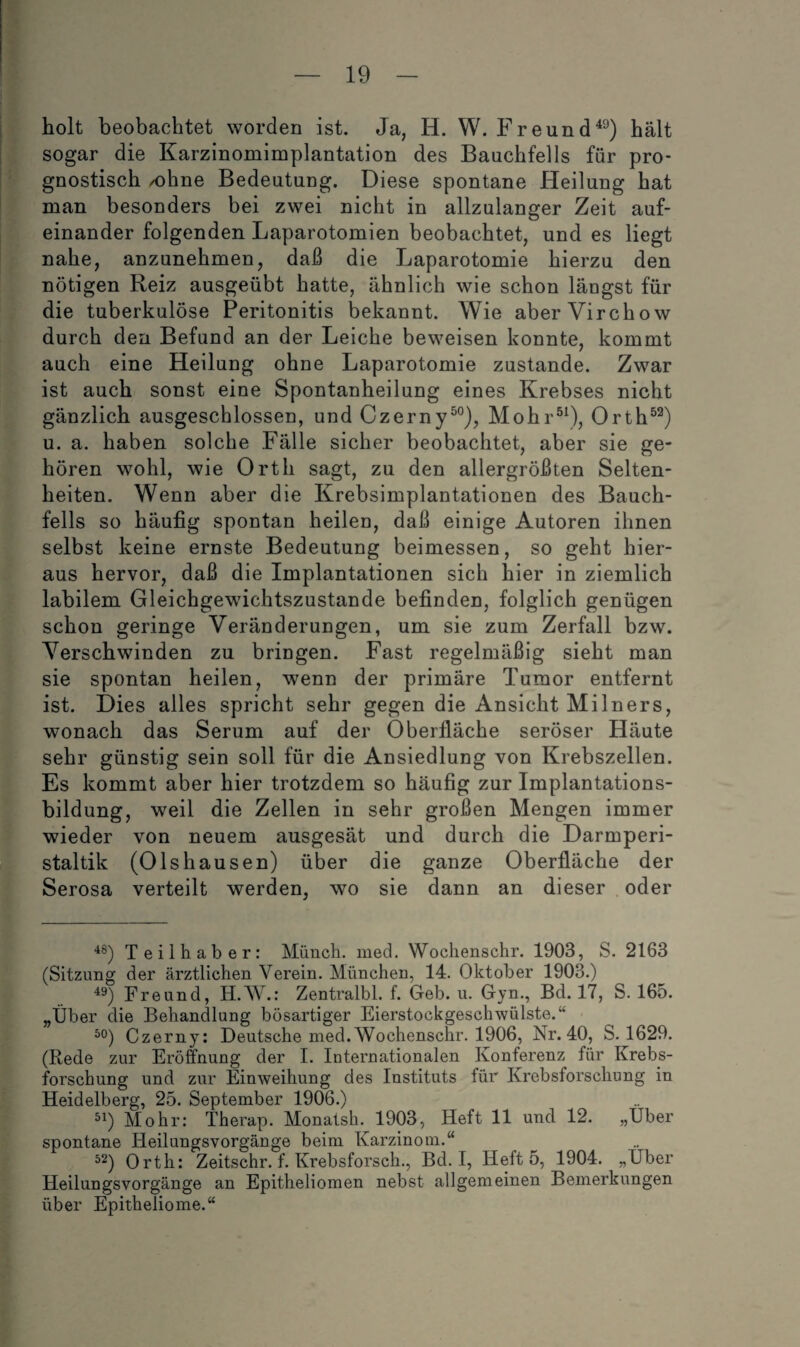 holt beobachtet worden ist. Ja, H. W. Freund^^) hält sogar die Karzinomimplantation des Bauchfells für pro¬ gnostisch /ohne Bedeutung. Diese spontane Heilung hat man besonders bei zwei nicht in allzulanger Zeit auf¬ einander folgenden Laparotomien beobachtet, und es liegt nahe, anzunehmen, daß die Laparotomie hierzu den nötigen Reiz ausgeübt hatte, ähnlich wie schon längst für die tuberkulöse Peritonitis bekannt. Wie aber Virchow durch den Befund an der Leiche beweisen konnte, kommt auch eine Heilung ohne Laparotomie zustande. Zwar ist auch sonst eine Spontanheilung eines Krebses nicht gänzlich ausgeschlossen, und Czerny^®), Mohr®\), Orth^^) u. a. haben solche Fälle sicher beobachtet, aber sie ge¬ hören wohl, wie Orth sagt, zu den allergrößten Selten¬ heiten. Wenn aber die Krebsimplantationen des Bauch¬ fells so häufig spontan heilen, daß einige Autoren ihnen selbst keine ernste Bedeutung beimessen, so geht hier¬ aus hervor, daß die Implantationen sich hier in ziemlich labilem Gleichgewichtszustände befinden, folglich genügen schon geringe Veränderungen, um sie zum Zerfall bzw. Verschwinden zu bringen. Fast regelmäßig sieht man sie spontan heilen, wenn der primäre Tumor entfernt ist. Dies alles spricht sehr gegen die Ansicht Milners, wonach das Serum auf der Oberfläche seröser Häute sehr günstig sein soll für die Ansiedlung von Krebszellen. Es kommt aber hier trotzdem so häufig zur Implantations¬ bildung, weil die Zellen in sehr großen Mengen immer wieder von neuem ausgesät und durch die Darmperi¬ staltik (Olshausen) über die ganze Oberfläche der Serosa verteilt werden, wo sie dann an dieser oder Teilhaber: Münch, med. Wochenschr. 1903, S. 2163 (Sitzung der ärztlichen Verein. München, 14. Oktober 1903.) 49) Freund, H.W.; Zentralbl. f. Geb. u. Gyn., Bd. 17, S. 165. „Über die Behandlung bösartiger Eierstockgeschwülste.“ ^0) Czerny: Deutsche med.Wochenschr. 1906, Nr. 40, S. 1629. (Rede zur Eröffnung der I. Internationalen Konferenz für Krebs¬ forschung und zur Einweihung des Instituts für Krebsforschung in Heidelberg, 25. September 1906.) ^^) Mohr: Therap. Monatsh. 1903, Heft 11 und 12. „Über spontane Heilungsvorgänge beim Karzinom.“ ^2) Orth: Zeitschr. f. Krebsforsch., Bd. I, Heft 5, 1904. „Uber Heilungsvorgänge an Epitheliomen nebst allgemeinen Bemerkungen über Epitheliome.“