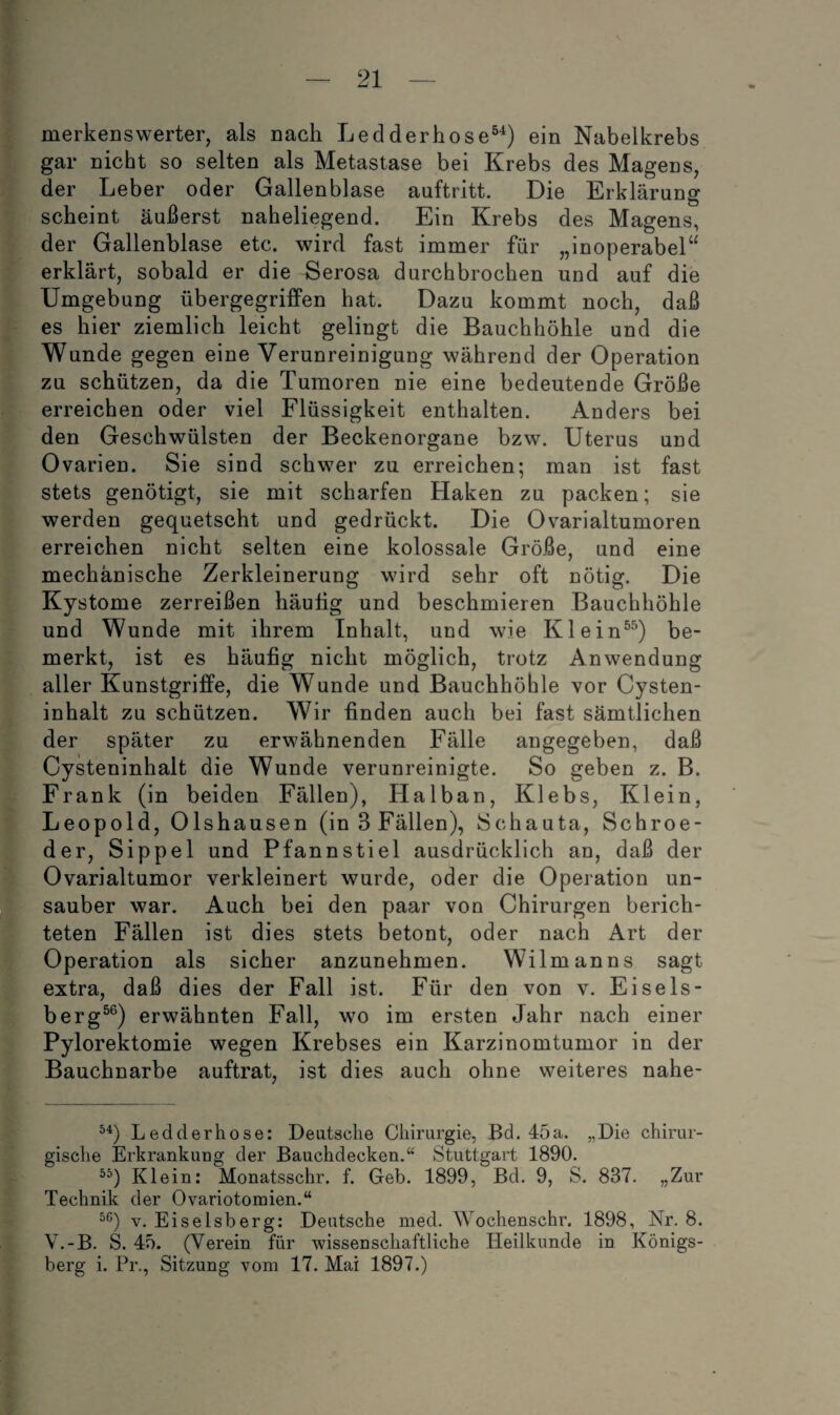 merkenswerter, als nach Ledderbose®'^) ein Nabelkrebs gar nicht so selten als Metastase bei Krebs des Magens, der Leber oder Gallenblase auftritt. Die Erklärung scheint äußerst naheliegend. Ein Krebs des Magens, der Gallenblase etc. wird fast immer für „inoperabel“ erklärt, sobald er die Serosa durchbrochen und auf die Umgebung übergegrifPen hat. Dazu kommt noch, daß es hier ziemlich leicht gelingt die Bauchhöhle und die Wunde gegen eine Verunreinigung während der Operation zu schützen, da die Tumoren nie eine bedeutende Größe erreichen oder viel Flüssigkeit enthalten. Anders bei den Geschwülsten der Beckenorgane bzw. Uterus und Ovarien. Sie sind schwer zu erreichen; man ist fast stets genötigt, sie mit scharfen Haken zu packen; sie werden gequetscht und gedrückt. Die Ovarialtumoren erreichen nicht selten eine kolossale Größe, und eine mechanische Zerkleinerung wird sehr oft nötig. Die Kystome zerreißen häuhg und beschmieren Bauchhöhle und Wunde mit ihrem Inhalt, und wie Klein®^) be¬ merkt, ist es häufig nicht möglich, trotz Anwendung aller Kunstgriffe, die Wunde und Bauchhöhle vor Cysten¬ inhalt zu schützen. Wir finden auch bei fast sämtlichen der später zu erwähnenden Fälle angegeben, daß Cysteninhalt die Wunde verunreinigte. So geben z. B. Frank (in beiden Fällen), Halban, Klebs, Klein, Leopold, Olshausen (in 3 Fällen), Schauta, Schroe- der, Sippel und Pfannstiel ausdrücklich an, daß der Ovarialtumor verkleinert wurde, oder die Operation un¬ sauber war. Auch bei den paar von Chirurgen berich¬ teten Fällen ist dies stets betont, oder nach Art der Operation als sicher anzunehmen. Wilmanns sagt extra, daß dies der Fall ist. E'ür den von v. Eisels- berg^®) erwähnten Fall, wo im ersten Jahr nach einer Pylorektomie wegen Krebses ein Karzinomtumor in der Bauchnarbe auftrat, ist dies auch ohne weiteres nahe- Ledderhose: Deutsche Chirurgie, Bd. 45a. „Die chirur¬ gische Erkrankuug der Bauchdecken.“ Stuttgart 1890. Klein: Monatsschr. f. Geb. 1899, Bd. 9, S. 837. „Zur Technik der Ovariotomien.“ V. Eiseisberg: Deutsche med. \A^ochenschr. 1898, Nr. 8. V.-B. A 45. (Verein für wissenschaftliche Heilkunde in Königs¬ berg i. Pr., Sitzung vom 17. Mai 1897.)