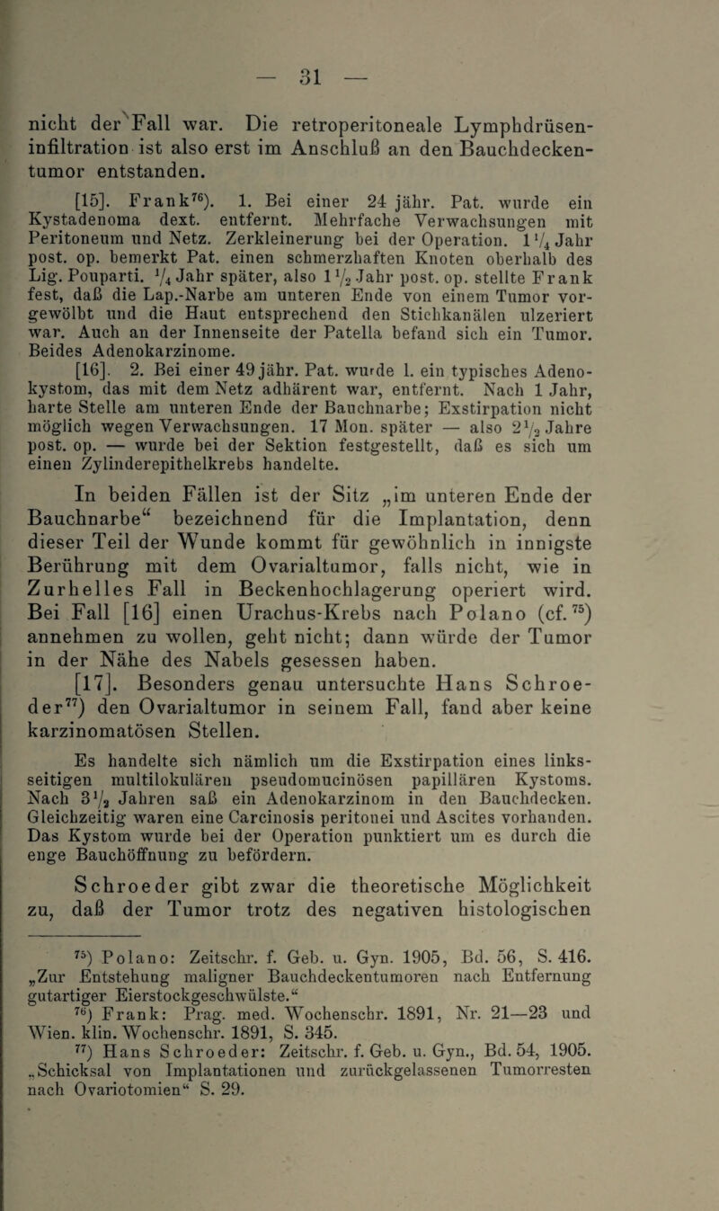 nicht der Fall war. Die retroperitoneale Lymphdrüsen- infiltration ist also erst im Anschluß an den Bauchdecken¬ tumor entstanden. [15] . Frank^®). 1. Bei einer 24 jälir. Pat. wurde ein Kystadenoma dext. entfernt. Mehrfache Verwachsungen mit Peritoneum und Netz. Zerkleinerung bei der Operation. 1 ‘4 Jahr post. op. bemerkt Pat. einen schmerzhaften Knoten oberhalb des Lig. Pouparti. V4 Jahr später, also iPg Jahr post. op. stellte Frank fest, daß die Lap.-Narbe am unteren Ende von einem Tumor vor¬ gewölbt und die Haut entsprechend den Stichkanälen ulzeriert war. Auch an der Innenseite der Patella befand sich ein Tumor. Beides Adenokarzinome. [16] . 2. Bei einer 49 jähr. Pat. wurde 1. ein typisches Adeno- kystom, das mit dem Netz adhärent war, entfernt. Nach 1 Jahr, harte Stelle am unteren Ende der Bauchnarbe; Exstirpation nicht möglich wegen Verwachsungen. 17 Mon. später — also 2^3 Jahre post. op. — wurde bei der Sektion festgestellt, daß es sich um einen Zylinderepithelkrebs handelte. In beiden Fällen ist der Sitz „Im unteren Ende der Bauchnarbe“ bezeichnend für die Implantation, denn dieser Teil der Wunde kommt für gewöhnlich in innigste Berührung mit dem Ovarialtumor, falls nicht, wie in Zurhelles Fall in Beckenhochlagerung operiert wird. Bei Fall [16] einen Urachus-Krebs nach Polano (cf. annehmen zu wollen, geht nicht; dann würde der Tumor in der Nähe des Nabels gesessen haben. [17] . Besonders genau untersuchte Hans Schroe- der^'^) den Ovarialtumor in seinem Fall, fand aber keine karzinomatösen Stellen. Es handelte sich nämlich um die Exstirpation eines links¬ seitigen multilokulären pseudomucinösen papillären Kystoms. Nach SVa Jahren saß ein Adenokarzinom in den Bauchdecken. Gleichzeitig waren eine Carcinosis peritonei und Ascites vorhanden. Das Kystom wurde bei der Operation punktiert um es durch die enge Bauchöffnung zu befördern. Schroeder gibt zwar die theoretische Möglichkeit zu, daß der Tumor trotz des negativen histologischen Polano; Zeitschr. f. Geb. u. Gyn. 1905, Bd. 56, S. 416. „Zur Entstehung maligner Bauchdeckentumoren nach Entfernung gutartiger Eierstockgeschwülste.“ Frank: Prag. med. Wochenschr. 1891, Nr. 21—23 und Wien. klin. Wochenschr. 1891, S. 345. Hans Schroeder: Zeitschr. f. Geb. u. Gyn., Bd. 54, 1905. „Schicksal von Implantationen und zurückgelassenen Tumorresten nach Ovariotomien“ S. 29.