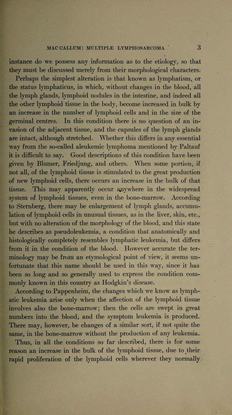 instance do we possess any information as to the etiology, so that they must be discussed merely from their morphological characters. Perhaps the simplest alteration is that known as lymphatism, or the status lymphaticus, in which, without changes in the blood, all the lymph glands, lymphoid nodules in the intestine, and indeed all the other lymphoid tissue in the body, become increased in bulk by an increase in the number of lymphoid cells and in the size of the germinal centres. In this condition there is no question of an in¬ vasion of the adjacent tissue, and the capsules of the lymph glands are intact, although stretched. Whether this differs in any essential way from the so-called aleukemic lymphoma mentioned by Paltauf it is difficult to say. Good descriptions of this condition have been given by Blumer, Friedjung, and others. When some portion, if not all, of the lymphoid tissue is stimulated to the great production of new lymphoid cells, there occurs an increase in the bulk of that tissue. This may apparently occur anywhere in the widespread system of lymphoid tissues, even in the bone-marrow. According to Sternberg, there may be enlargement of lymph glands, accumu¬ lation of lymphoid cells in unusual tissues, as in the liver, skin, etc., but with no alteration of the morphology of the blood, and this state he describes as pseudoleukemia, a condition that anatomically and histologically completely resembles lymphatic leukemia, but differs from it in the condition of the blood. However accurate the ter¬ minology may be from an etymological point of view, it seems un¬ fortunate that this name should be used in this way, since it has been so long and so generally used to express the condition com¬ monly known in this country as Hodgkin’s disease. According to Pappenheim, the changes which we know as lymph¬ atic leukemia arise only when the affection of the lymphoid tissue involves also the bone-marrow; then the cells are swept in great numbers into the blood, and the symptom leukemia is produced. There may, however, be changes of a similar sort, if not quite the same, in the bone-marrow without the production of any leukemia. Thus, in all the conditions so far described, there is for some reason an increase in the bulk of the lymphoid tissue, due to their rapid proliferation of the lymphoid cells wherever they normally