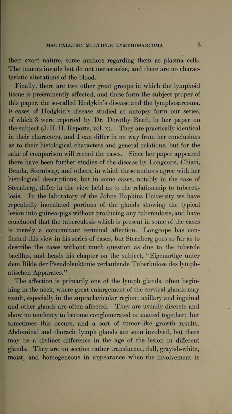 their exact nature, some authors regarding them as plasma cells. The tumors invade but do not metastasize, and there are no charac¬ teristic alterations of the blood. Finally, there are two other great groups in which the lymphoid tissue is preeminently affected, and these form the subject proper of this paper, the so-called Hodgkin’s disease and the lymphosarcoma. 9 cases of Hodgkin’s disease studied at autopsy form our series, of which 3 were reported by Dr. Dorothy Reed, in her paper on the subject (J. H. H. Reports, vol. x). They are practically identical in their characters, and I can differ in no way from her conclusions as to their histological characters and general relations, but for the sake of comparison will record the cases. Since her paper appeared there have been further studies of the disease bv Longcope, Chiari, Benda, Sternberg, and others, in which these authors agree with her histological descriptions, but in some cases, notably in the case of Sternberg, differ in the view held as to the relationship to tubercu¬ losis. In the laboratory of the Johns Hopkins University we have repeatedly inoculated portions of the glands showing the typical lesion into guinea-pigs without producing any tuberculosis, and have [concluded that the tuberculosis which is present in some of the cases is merely a concomitant terminal affection. Longcope has con¬ firmed this view in his series of cases, but Sternberg goes so far as to describe the cases without much question as due to the tubercle bacillus, and heads his chapter on the subject, “Eigenartige unter dem Bilde der Pseudoleukamie verlaufende Tuberkulose des lymph- atischen Apparates.” The affection is primarily one of the lymph glands, often begin¬ ning in the neck, where great enlargement of the cervical glands may result, especially in the supraclavicular region; axillary and inguinal and other glands are often affected. They are usually discrete and show no tendency to become conglomerated or matted together; but sometimes this occurs, and a sort of tumor-like growth results. Abdominal and thoracic lymph glands are soon involved, but there may be a distinct difference in the age of the lesion in different glands. They are on section rather translucent, dull, grayish-white, moist, and homogeneous in appearance when the involvement is