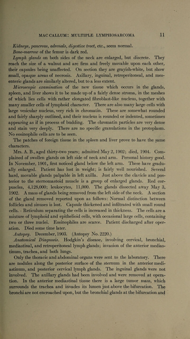 Kidneys, pancreas, adrenals, digestive tract, etc., seem normal. Bone-marrow of the femur is dark red. Lymph glands on both sides of the neck are enlarged, but discrete. They reach the size of a walnut and are firm and freely movable upon each other, their capsules being unaffected. On section they are grayish-white, but show small, opaque areas of necrosis. Axillary, inguinal, retroperitoneal, and mes¬ enteric glands are similarly altered, but to a less extent. Microscopic examination of the new tissue which occurs in the glands, spleen, and liver shows it to be made up of a fairly dense stroma, in the meshes of which lies cells with rather elongated fibroblast-like nucleus, together with many smaller cells of lymphoid character. There are also many large cells with large vesicular nucleus, very rich in chromatin. These are somewhat rounded and fairly sharply outlined, and their nucleus is rounded or indented, sometimes appearing as if in process of budding. The chromatin particles are very dense and stain very deeply. There are no specific granulations in the protoplasm. No eosinophile cells are to be seen. The patches of foreign tissue in the spleen and liver prove to have the same characters. Mrs. A. B., aged thirty-two years; admitted May 2, 1902; died, 1904. Com¬ plained of swollen glands on left side of neck and arm. Personal history good. In November, 1901, first noticed gland below the left arm. These have gradu¬ ally enlarged. Patient has lost in weight; is fairly well nourished. Several hard, movable glands palpable in left axilla. Just above the clavicle and pos¬ terior to the sternomastoid muscle is a group of enlarged glands. Red cor¬ puscles, 4,128,000; leukocytes, 11,000. The glands dissected away May 3, 1902. A mass of glands being removed from the left side of the neck. A section of the gland removed reported upon as follows: Normal distinction between follicles and sinuses is lost. Capsule thickened and infiltrated with small round cells. • Reticulum separating the cells is increased in thickness. The cells are a mixture of lymphoid and epithelioid cells, with occasional large cells, containing two or three nuclei. Eosinophiles are scarce. Patient discharged after oper¬ ation. Died some time later. Autopsy. December, 1903. (Autopsy No. 2220.) Anatomical Diagnosis. Hodgkin’s disease, involving cervical, bronchial, mediastinal, and retroperitoneal lymph glands; invasion of the anterior medias¬ tinum, trachea, and both lungs. Only the thoracic and abdominal organs were sent to the laboratory. There are nodules along the posterior surface of the sternum in the anterior medi¬ astinum, and posterior cervical lymph glands. The inguinal glands were not involved. The axillary glands had been involved and were removed at opera¬ tion. In the anterior mediastinal tissue there is a large tumor mass, which surrounds the trachea and invades its lumen just above the bifurcation. The bronchi are not encroached upon, but the bronchial glands at the bifurcation and