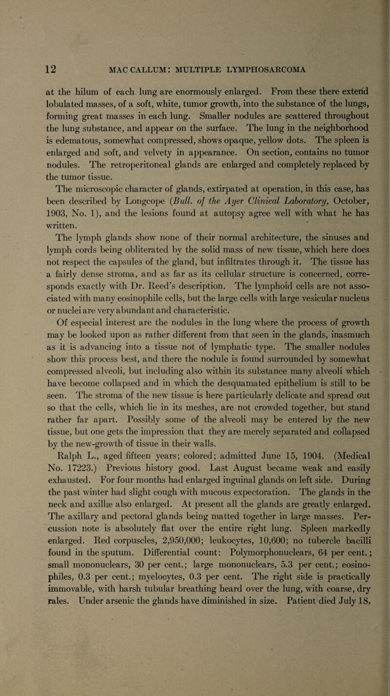 at the hilum of each lung are enormously enlarged. From these there extend lobulated masses, of a soft, white, tumor growth, into the substance of the lungs, forming great masses in each lung. Smaller nodules are scattered throughout the lung substance, and appear on the surface. The lung in the neighborhood is edematous, somewhat compressed, shows opaque, yellow dots. The spleen is enlarged and soft, and velvety in appearance. On section, contains no tumor nodules. The retroperitoneal glands are enlarged and completely replaced by the tumor tissue. The microscopic character of glands, extirpated at operation, in this case, has been described by Longcope {Bull, of the Ayer Clinical Laboratory, October, 1903, No. 1), and the lesions found at autopsy agree well with what he has written. The lymph glands show none of their normal architecture, the sinuses and lymph cords being obliterated by the solid mass of new tissue, which here does not respect the capsules of the gland, but infiltrates through it. The tissue has a fairly dense stroma, and as far as its cellular structure is concerned, corre¬ sponds exactly with Dr. Reed’s description. The lymphoid cells are not asso¬ ciated with many eosinophile cells, but the large cells with large vesicular nucleus or nuclei are very abundant and characteristic. Of especial interest are the nodules in the lung where the process of growth may be looked upon as rather different from that seen in the glands, inasmuch as it is advancing into a tissue not of lymphatic type. The smaller nodules show this process best, and there the nodule is found surrounded by somewhat compressed alveoli, but including also within its substance many alveoli which have become collapsed and in which the desquamated epithelium is still to be seen. The stroma of the new tissue is here particularly delicate and spread out so that the cells, which lie in its meshes, are not crowded together, but stand rather far apart. Possibly some of the alveoli may be entered by the new tissue, but one gets the impression that they are merely separated and collapsed by the new-growth of tissue in their walls. Ralph L., aged fifteen years; colored; admitted June 15, 1904. (Medical No. 17223.) Previous history good. Last August became weak and easily exhausted. For four months had enlarged inguinal glands on left side. During the past winter had slight cough with mucous expectoration. The glands in the neck and axillae also enlarged. At present all the glands are greatly enlarged. The axillary and pectoral glands being matted together in large masses. Per¬ cussion note is absolutely flat over the entire right lung. Spleen markedly enlarged. Red corpuscles, 2,950,000; leukocytes, 10,600; no tubercle bacilli found in the sputum. Differential count: Polymorphonuclears, 64 per cent.; small mononuclears, 30 per cent.; large mononuclears, 5.3 per cent.; eosino- philes, 0.3 per cent.; myelocytes, 0.3 per cent. The right side is practically immovable, with harsh tubular breathing heard over the lung, with coarse, dry rales. Under arsenic the glands have diminished in size. Patient died July 18.