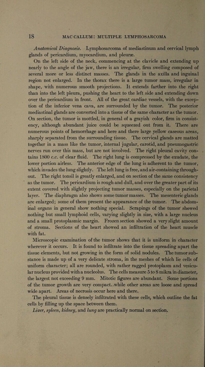 Anatomical Diagnosis. Lymphosarcoma of mediastinum and cervical lymph glands of pericardium, myocardium, and pleurae. On the left side of the neck, commencing at the clavicle and extending up nearly to the angle of the jaw, there is an irregular, firm swelling composed of several more or less distinct masses. The glands in the axilla and inguinal region not enlarged. In the thorax there is a large tumor mass, irregular in shape, with numerous smooth projections. It extends farther into the right than into the left pleura, pushing the heart to the left side and extending down over the pericardium in front. All of the great cardiac vessels, with the excep¬ tion of the inferior vena cava, are surrounded by the tumor. The posterior mediastinal glands are converted into a tissue of the same character as the tumor. On section, the tumor is mottled, in general of a grayish color, firm in consist¬ ency, although abundant juice could be squeezed out from it. There are numerous points of hemorrhage and here and there large yellow caseous areas, sharply separated from the surrounding tissue. The cervical glands are matted together in a mass like the tumor, internal jugular, carotid, and pneumogastric nerves run over this mass, but are not involved. The right pleural cavity con¬ tains 1800 c.c. of clear fluid. The right lung is compressed by the exudate, the lower portion airless. The anterior edge of the lung is adherent to the tumor, which invades the lung slightly. The left lung is free, and air-containing through¬ out. The right tonsil is greatly enlarged, and on section of the same consistency as the tumor. The pericardium is rough and dull, and over the greater part of its extent covered with slightly projecting tumor masses, especially on the parietal layer. The diaphragm also shows some tumor masses. The mesenteric glands are enlarged; some of them present the appearance of the tumor. The abdom¬ inal organs in general show nothing special. Scrapings of the tumor showed nothing but small lymphoid cells, varying slightly in size, with a large nucleus and a small protoplasmic margin. Frozen section showed a very slight amount of stroma. Sections of the heart showed an infiltration of the heart muscle with fat. Microscopic examination of the tumor shows that it is uniform in character wherever it occurs. It is found to infiltrate into the tissue spreading apart the tissue elements, but not growing in the form of solid nodules. The tumor sub¬ stance is made up of a very delicate stroma, in the meshes of which lie cells of uniform character; all are rounded, with rather ragged protoplasm and vesicu¬ lar nucleus provided with a nucleolus. The cells measure 5 to 8 mikra in diameter, the largest not exceeding 9 mm. Mitotic figures are abundant. Some portions of the tumor growth are very compact, .while other areas are loose and spread wide apart. Areas of necrosis occur here and there. The pleural tissue is densely infiltrated with these cells, which outline the fat cells by filling up the space between them. Liver, spleen, kidney, and lung are practically normal on section.