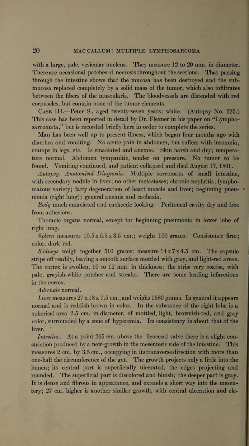 with a large, pale, vesicular nucleus. They measure 12 to 20 mm. in diameter. There are occasional patches of necrosis throughout the sections. That passing through the intestine shows that the mucosa has been destroyed and the sub¬ mucosa replaced completely by a solid mass of the tumor, which also infiltrates between the fibers of the muscularis. The bloodvessels are distended with red corpuscles, but contain none of the tumor elements. Case III.—Peter S., aged twenty-seven years; white. (Autopsy No. 225.) This case has been reported in detail by Dr. Flexner in his paper on “Lympho¬ sarcomata,” but is recorded briefly here in order to complete the series. Man has been well up to present illness, which began four months ago with diarrhea and vomiting. No acute pain in abdomen, but suffers with insomnia, cramps in legs, etc. Is emaciated and anemic. Skin harsh and dry; tempera¬ ture normal. Abdomen tympanitic, tender on pressure. No tumor to be found. Vomiting continued, and patient collapsed and died August 17, 1891. Autopsy. Anatomical Diagnosis. Multiple sarcomata of small intestine, with secondary nodule in liver; no other metastases; chronic nephritis; lympho- matous variety; fatty degeneration of heart muscle and liver; beginning pneu¬ monia (right lung); general anemia and cachexia. Body much emaciated and cachectic looking. Peritoneal cavity dry and free from adhesions. Thoracic organs normal, except for beginning pneumonia in lower lobe of right lung. Spleen measures 10.5x5.5x3.5 cm.; weighs 100 grams. Consistence firm; color, dark red. Kidneys weigh together 510 grams; measure 14x7x4.5 cm. The capsule strips off readily, leaving a smooth surface mottled with gray, and light-red areas. The cortex is swollen, 10 to 12 mm. in thickness; the striae very coarse, with pale, grayish-white patches and streaks. There are some healing infarctions in the cortex. Adrenals normal. Liver measures 27 x 18 x 7.5 cm., and weighs 1580 grams. In general it appears normal and is reddish brown in color. In the substance of the right lobe is a spherical area 2.5 cm. in diameter, of mottled, light, brownish-red, and gray color, surrounded by a zone of hyperemia. Its consistency is about that of the liver. Intestine. At a point 265 cm. above the ileocecal valve there is a slight con¬ striction produced by a new-growth in the mesenteric side of the intestine. This measures 2 cm. by 3.5 cm., occupying in its transverse direction with more than one-half the circumference of the gut. The growth projects only a little into the lumen; its central part is superficially ulcerated, the edges projecting and rounded. The superficial part is discolored and bluish; the deeper part is gray. It is dense and fibrous in appearance, and extends a short way into the mesen¬ tery; 27 cm. higher is another similar growth, with central ulceration and ele-