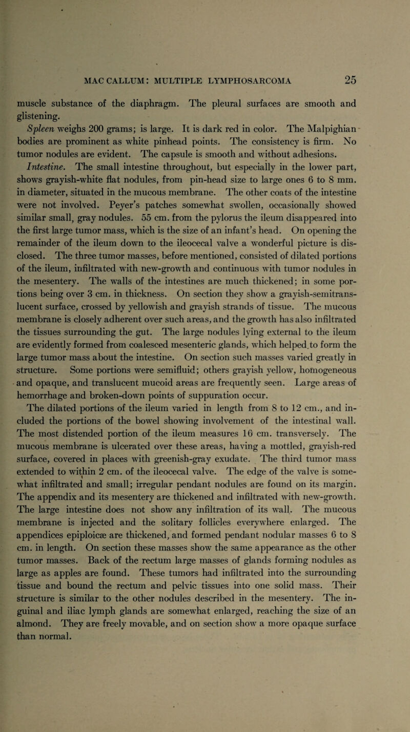 muscle substance of the diaphragm. The pleural surfaces are smooth and glistening. Spleen weighs 200 grams; is large. It is dark red in color. The Malpighian bodies are prominent as white pinhead points. The consistency is firm. No tumor nodules are evident. The capsule is smooth and without adhesions. Intestine. The small intestine throughout, but especially in the lower part, shows grayish-white flat nodules, from pin-head size to large ones 6 to 8 mm. in diameter, situated in the mucous membrane. The other coats of the intestine were not involved. Peyer’s patches somewhat swollen, occasionally showed similar small, gray nodules. 55 cm. from the pylorus the ileum disappeared into the first large tumor mass, which is the size of an infant’s head. On opening the remainder of the ileum down to the ileocecal valve a wonderful picture is dis¬ closed. The three tumor masses, before mentioned, consisted of dilated portions of the ileum, infiltrated with new-growth and continuous with tumor nodules in the mesentery. The walls of the intestines are much thickened; in some por¬ tions being over 3 cm. in thickness. On section they show a grayish-semitrans- lucent surface, crossed by yellowish and grayish strands of tissue. The mucous membrane is closely adherent over such areas, and the growth has also infiltrated the tissues surrounding the gut. The large nodules lying external to the ileum are evidently formed from coalesced mesenteric glands, which helped.to form the large tumor mass about the intestine. On section such masses varied greatly in structure. Some portions were semifluid; others grayish yellow, homogeneous and opaque, and translucent mucoid areas are frequently seen. Large areas of hemorrhage and broken-down points of suppuration occur. The dilated portions of the ileum varied in length from 8 to 12 cm., and in¬ cluded the portions of the bowel showing involvement of the intestinal wall. The most distended portion of the ileum measures 16 cm. transversely. The mucous membrane is ulcerated over these areas, having a mottled, gravish-red surface, covered in places with greenish-gray exudate. The third tumor mass extended to within 2 cm. of the ileocecal valve. The edge of the valve is some¬ what infiltrated and small; irregular pendant nodules are found on its margin. The appendix and its mesentery are thickened and infiltrated with new-growth. The large intestine does not show any infiltration of its wall. The mucous membrane is injected and the solitary follicles everywhere enlarged. The appendices epiploicse are thickened, and formed pendant nodular masses 6 to 8 cm. in length. On section these masses show the same appearance as the other tumor masses. Back of the rectum large masses of glands forming nodules as large as apples are found. These tumors had infiltrated into the surrounding tissue and bound the rectum and pelvic tissues into one solid mass. Their structure is similar to the other nodules described in the mesentery. The in¬ guinal and iliac lymph glands are somewhat enlarged, reaching the size of an almond. They are freely movable, and on section show a more opaque surface than normal.