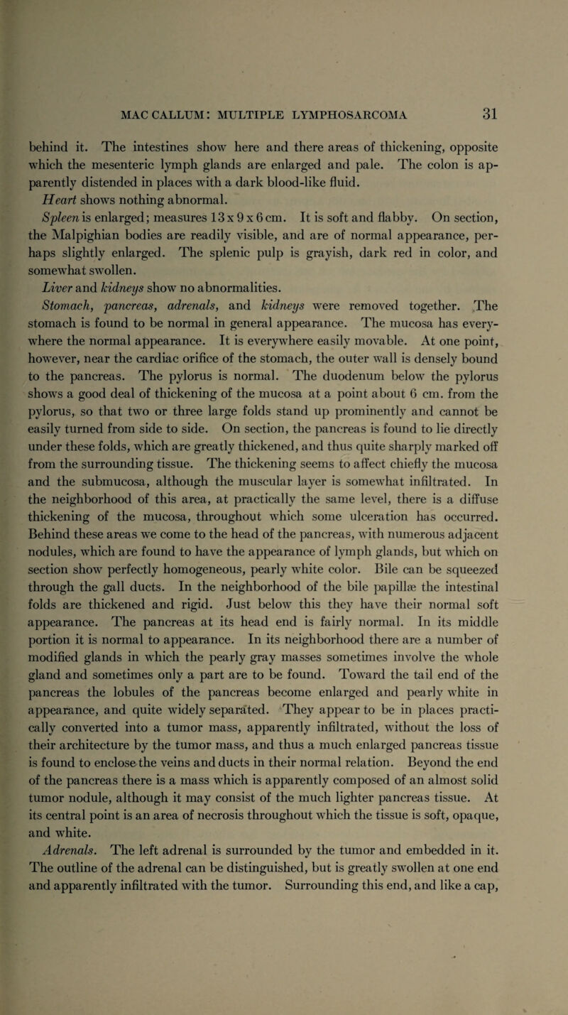 behind it. The intestines show here and there areas of thickening, opposite which the mesenteric lymph glands are enlarged and pale. The colon is ap¬ parently distended in places with a dark blood-like fluid. Heart shows nothing abnormal. Spleen is enlarged; measures 13 x 9 x 6 cm. It is soft and flabby. On section, the Malpighian bodies are readily visible, and are of normal appearance, per¬ haps slightly enlarged. The splenic pulp is grayish, dark red in color, and somewhat swollen. Liver and kidneys show no abnormalities. Stomach, pancreas, adrenals, and kidneys were removed together. The stomach is found to be normal in general appearance. The mucosa has every¬ where the normal appearance. It is everywhere easily movable. At one point, however, near the cardiac orifice of the stomach, the outer wall is densely bound to the pancreas. The pylorus is normal. The duodenum below the pylorus shows a good deal of thickening of the mucosa at a point about 6 cm. from the pylorus, so that two or three large folds stand up prominently and cannot be easily turned from side to side. On section, the pancreas is found to lie directly under these folds, which are greatly thickened, and thus quite sharply marked off from the surrounding tissue. The thickening seems to affect chiefly the mucosa and the submucosa, although the muscular layer is somewhat infiltrated. In the neighborhood of this area, at practically the same level, there is a diffuse thickening of the mucosa, throughout which some ulceration has occurred. Behind these areas we come to the head of the pancreas, with numerous adjacent nodules, which are found to have the appearance of lymph glands, but which on section show perfectly homogeneous, pearly white color. Bile can be squeezed through the gall ducts. In the neighborhood of the bile papillae the intestinal folds are thickened and rigid. Just below this they have their normal soft appearance. The pancreas at its head end is fairly normal. In its middle portion it is normal to appearance. In its neighborhood there are a number of modified glands in which the pearly gray masses sometimes involve the whole gland and sometimes only a part are to be found. Toward the tail end of the pancreas the lobules of the pancreas become enlarged and pearly white in appearance, and quite widely separated. They appear to be in places practi¬ cally converted into a tumor mass, apparently infiltrated, without the loss of their architecture by the tumor mass, and thus a much enlarged pancreas tissue is found to enclose the veins and ducts in their normal relation. Beyond the end of the pancreas there is a mass which is apparently composed of an almost solid tumor nodule, although it may consist of the much lighter pancreas tissue. At its central point is an area of necrosis throughout which the tissue is soft, opaque, and white. Adrenals. The left adrenal is surrounded by the tumor and embedded in it. The outline of the adrenal can be distinguished, but is greatly swollen at one end and apparently infiltrated with the tumor. Surrounding this end, and like a cap,