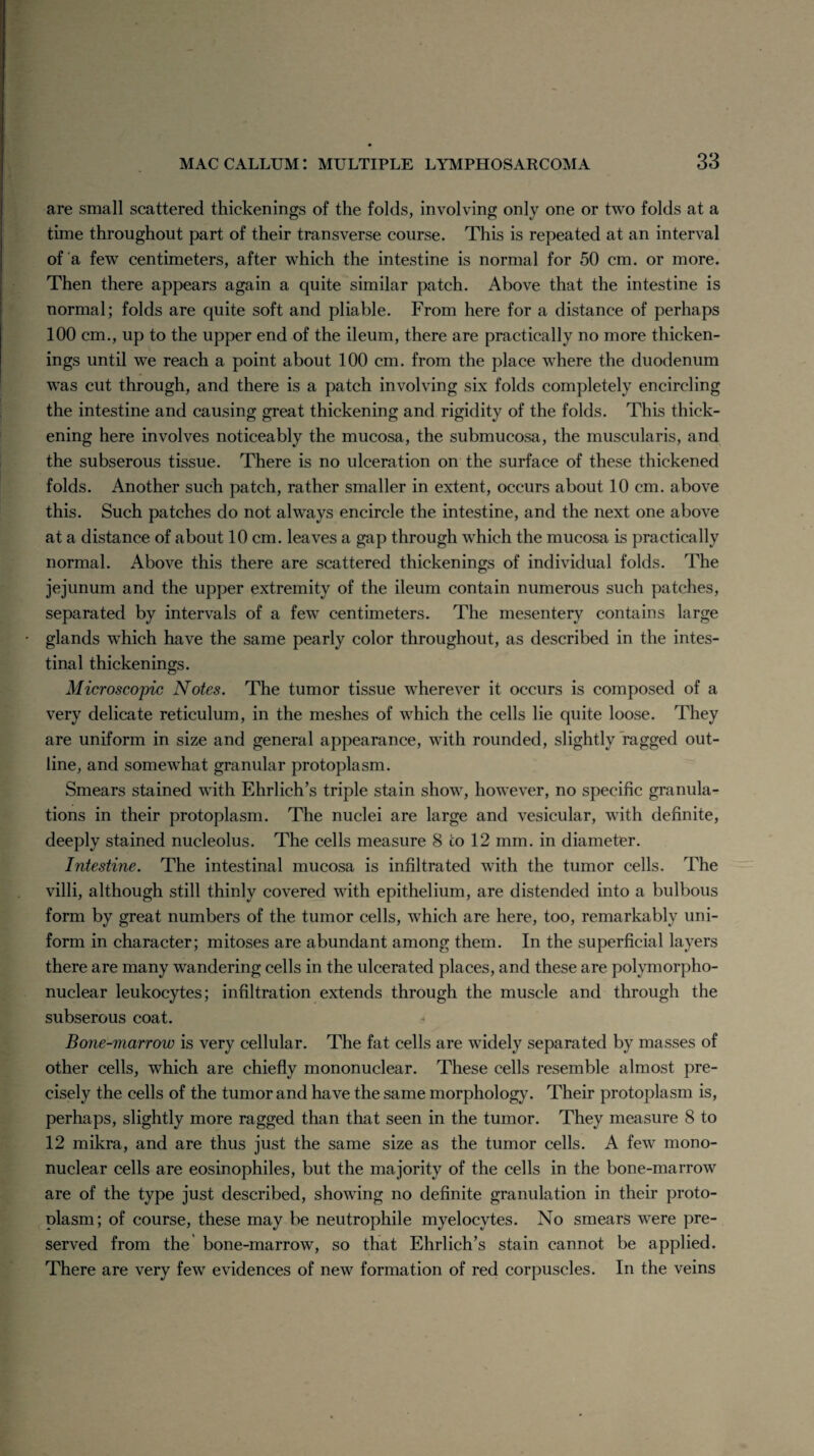 are small scattered thickenings of the folds, involving only one or two folds at a time throughout part of their transverse course. This is repeated at an interval of a few centimeters, after which the intestine is normal for 50 cm. or more. Then there appears again a quite similar patch. Above that the intestine is normal; folds are quite soft and pliable. From here for a distance of perhaps 100 cm., up to the upper end of the ileum, there are practically no more thicken¬ ings until we reach a point about 100 cm. from the place where the duodenum was cut through, and there is a patch involving six folds completely encircling the intestine and causing great thickening and rigidity of the folds. This thick¬ ening here involves noticeably the mucosa, the submucosa, the muscularis, and the subserous tissue. There is no ulceration on the surface of these thickened folds. Another such patch, rather smaller in extent, occurs about 10 cm. above this. Such patches do not always encircle the intestine, and the next one above at a distance of about 10 cm. leaves a gap through which the mucosa is practically normal. Above this there are scattered thickenings of individual folds. The jejunum and the upper extremity of the ileum contain numerous such patches, separated by intervals of a few centimeters. The mesentery contains large glands which have the same pearly color throughout, as described in the intes¬ tinal thickenings. Microscopic Notes. The tumor tissue wherever it occurs is composed of a very delicate reticulum, in the meshes of which the cells lie quite loose. They are uniform in size and general appearance, with rounded, slightly ragged out¬ line, and somewhat granular protoplasm. Smears stained with Ehrlich’s triple stain show, however, no specific granula¬ tions in their protoplasm. The nuclei are large and vesicular, with definite, deeply stained nucleolus. The cells measure 8 to 12 mm. in diameter. Intestine. The intestinal mucosa is infiltrated with the tumor cells. The villi, although still thinly covered with epithelium, are distended into a bulbous form by great numbers of the tumor cells, which are here, too, remarkably uni¬ form in character; mitoses are abundant among them. In the superficial layers there are many wandering cells in the ulcerated places, and these are polymorpho¬ nuclear leukocytes; infiltration extends through the muscle and through the subserous coat. Bone-marrow is very cellular. The fat cells are widely separated by masses of other cells, which are chiefly mononuclear. These cells resemble almost pre¬ cisely the cells of the tumor and have the same morphology. Their protoplasm is, perhaps, slightly more ragged than that seen in the tumor. They measure 8 to 12 mikra, and are thus just the same size as the tumor cells. A few mono¬ nuclear cells are eosinophiles, but the majority of the cells in the bone-marrow are of the type just described, showing no definite granulation in their proto¬ plasm; of course, these may be neutrophile myelocytes. No smears were pre¬ served from the bone-marrow, so that Ehrlich’s stain cannot be applied. There are very few evidences of new formation of red corpuscles. In the veins