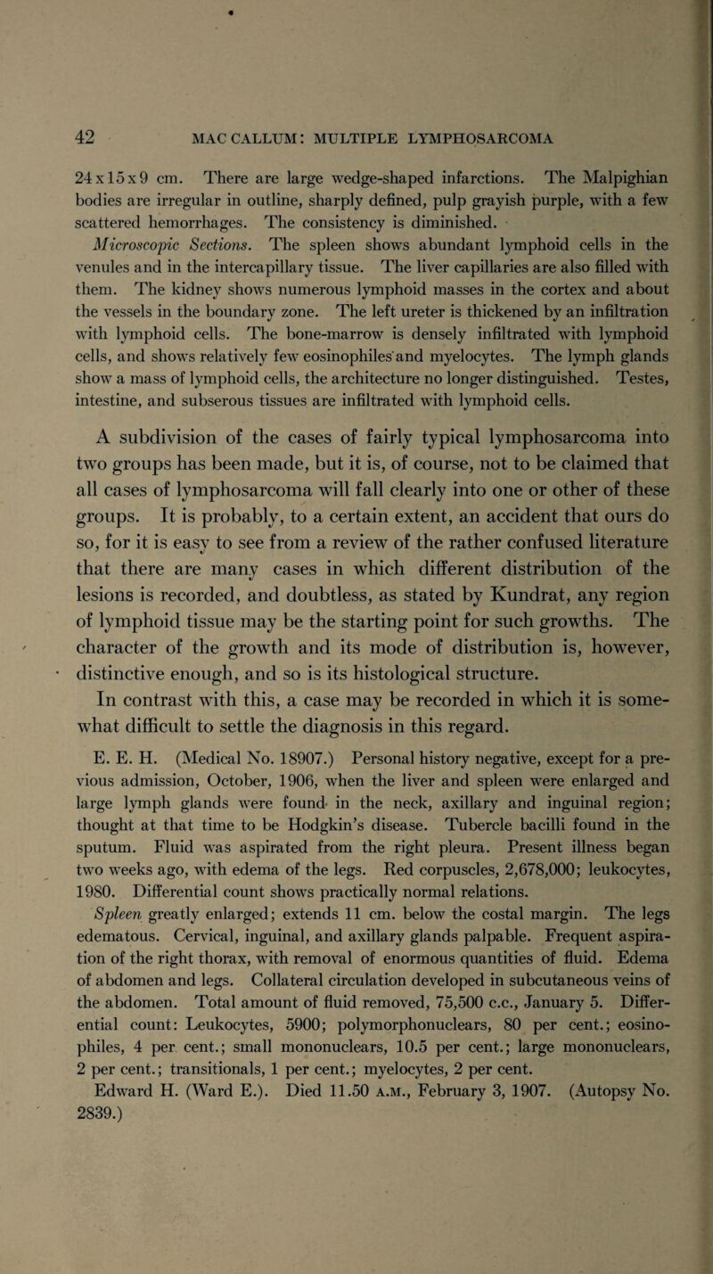 24x15x9 cm. There are large wedge-shaped infarctions. The Malpighian bodies are irregular in outline, sharply defined, pulp grayish purple, with a few scattered hemorrhages. The consistency is diminished. Microscopic Sections. The spleen shows abundant lymphoid cells in the venules and in the intercapillary tissue. The liver capillaries are also filled with them. The kidney shows numerous lymphoid masses in the cortex and about the vessels in the boundary zone. The left ureter is thickened by an infiltration with lymphoid cells. The bone-marrow is densely infiltrated with lymphoid cells, and shows relatively few eosinophiles'and myelocytes. The lymph glands show a mass of lymphoid cells, the architecture no longer distinguished. Testes, intestine, and subserous tissues are infiltrated with lymphoid cells. A subdivision of the cases of fairly typical lymphosarcoma into two groups has been made, but it is, of course, not to be claimed that all cases of lymphosarcoma will fall clearly into one or other of these groups. It is probably, to a certain extent, an accident that ours do so, for it is easy to see from a review of the rather confused literature that there are many cases in which different distribution of the lesions is recorded, and doubtless, as stated by Kundrat, any region of lymphoid tissue may be the starting point for such growths. The character of the growth and its mode of distribution is, however, • distinctive enough, and so is its histological structure. In contrast with this, a case may be recorded in which it is some¬ what difficult to settle the diagnosis in this regard. E. E. H. (Medical No. 18907.) Personal history negative, except for a pre¬ vious admission, October, 1906, when the liver and spleen were enlarged and large lymph glands were found in the neck, axillary and inguinal region; thought at that time to be Hodgkin’s disease. Tubercle bacilli found in the sputum. Fluid was aspirated from the right pleura. Present illness began two weeks ago, with edema of the legs. Red corpuscles, 2,678,000; leukocytes, 1980. Differential count shows practically normal relations. Spleen greatly enlarged; extends 11 cm. below the costal margin. The legs edematous. Cervical, inguinal, and axillary glands palpable. Frequent aspira¬ tion of the right thorax, with removal of enormous quantities of fluid. Edema of abdomen and legs. Collateral circulation developed in subcutaneous veins of the abdomen. Total amount of fluid removed, 75,500 c.c., January 5. Differ¬ ential count: Leukocytes, 5900; polymorphonuclears, 80 per cent.; eosino- philes, 4 per cent.; small mononuclears, 10.5 per cent.; large mononuclears, 2 per cent.; transitionals, 1 per cent.; myelocytes, 2 per cent. Edward H. (Ward E.). Died 11.50 a.m., February 3, 1907. (Autopsy No. 2839.)