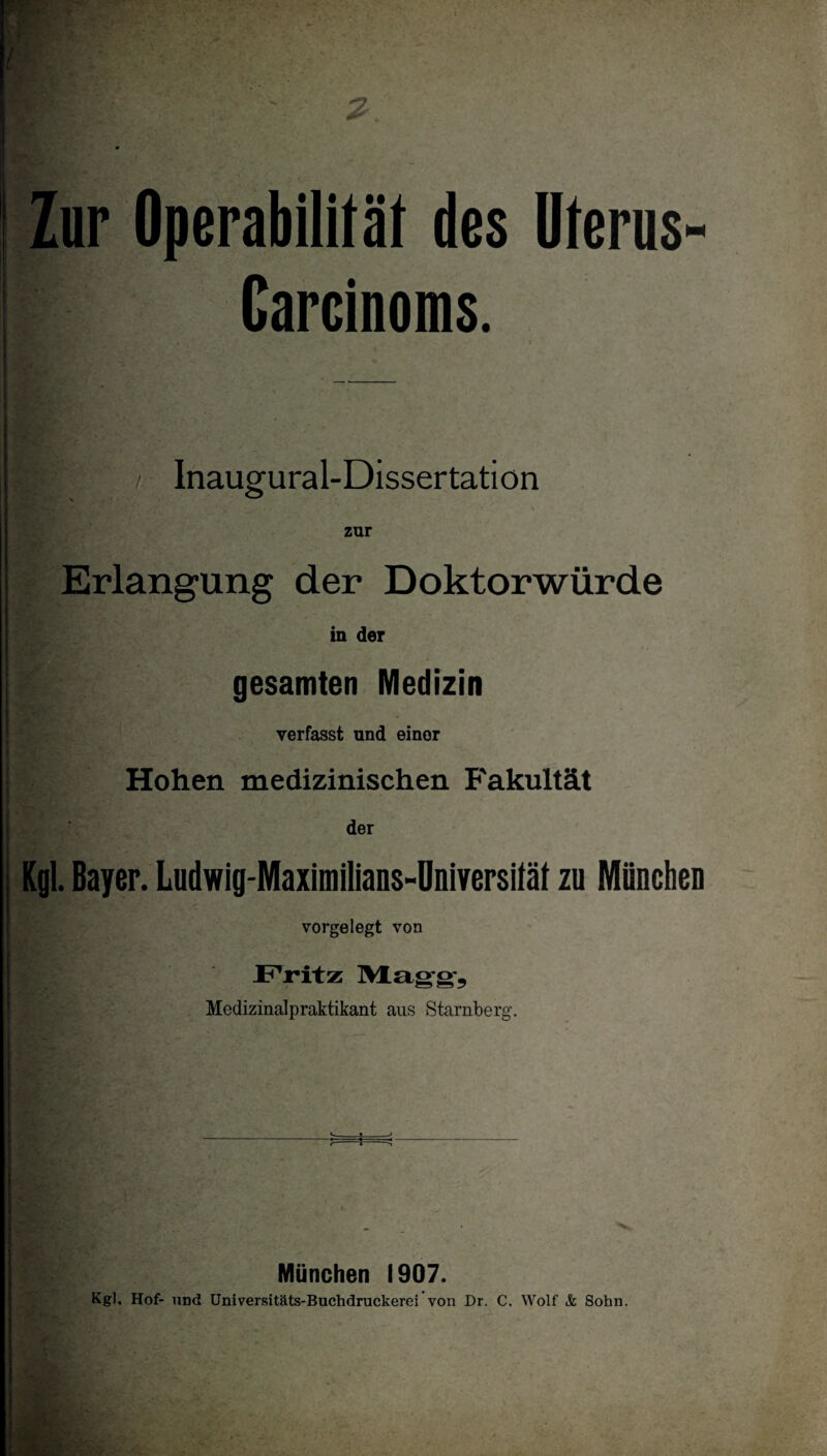 Zur Operabilität des Uterus- Carcinoms. / Inaugural-Dissertation zur Erlangung der Doktorwürde in der gesamten Medizin • verfasst und einer Hohen medizinischen Fakultät der Kgl. Bayer. Ludwig-Maximilians-Dnlversität zu Müncbeu vorgelegt von Fritz Mag-g’5 Medizinalpraktikant aus Starnberg. München 1907. Kgl. Hof- lind Üniversitäts-Buchdruckerei’von Dr. C. Wolf & Sohn.