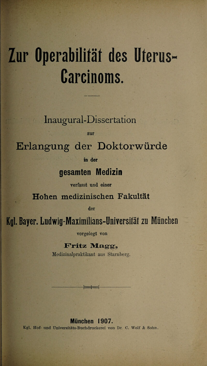 Zur Operabilität des Uterus Carcinoms. Inaugural-Dissertation Erlangung der Doktorwürde in der gesamten Medizin verfasst und einer Hohen medizinischen Fakultät der Kgl. Bayer. Ludwig-Maximilians-Dniversltät zu München vorgelegt von JPritz Mag-g-, Medizinalpraktikant ans Starnberg. r ^ j München 1907. Kgl. Hof- UDd Universitäts-Buchdruckerei von Dr. C. Wolf & Sohn.