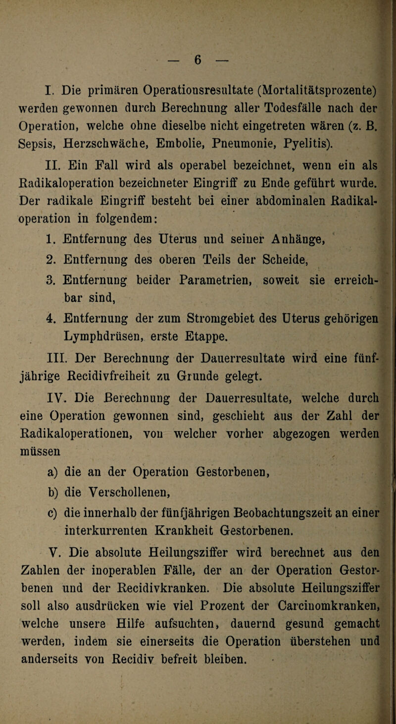 I. Die primären Operationsresultate (Mortalitätsprozente)l werden gewonnen durch Berechnung aller Todesfälle nach derj Operation, welche ohne dieselbe nicht eingetreten wären (z. ßj Sepsis, Herzschwäche, Embolie, Pneumonie, Pyelitis). | II. Ein Fall wird als operabel bezeichnet, wenn ein als] Eadikaloperation bezeichneter Eingriff zu Ende geführt wurde.! Der radikale Eingriff besteht bei einer abdominalen ßadikal-j Operation in folgendem: j A I 1. Entfernung des Uterus und seiner Anhänge, ' i 2. Entfernung des oberen Teils der Scheide, J 3. Entfernung beider Parametrien, soweit sie erreich! bar sind, J 4. Entfernung der zum Stromgebiet des Uterus gehörigem Lymphdrüsen, erste Etappe. I III. Der Berechnung der Dauerresultate wird eine fünf-J jährige Recidivfreiheit zu Grunde gelegt. | IV. Die Berechnung der Dauerresultate, welche durch] eine Operation gewonnen sind, geschieht aus der Zahl der Radikaloperationen, von welcher vorher abgezogen werden' müssen i a) die an der Operation Gestorbenen, 1 b) die Verschollenen, J c) die innerhalb der fünfjährigen Beobachtungszeit an einer interkurrenten Krankheit Gestorbenen. 1 V. Die absolute Heilungsziffer wird berechnet aus deff Zahlen der inoperablen Fälle, der an der Operation Gestor-| benen und der Recidivkranken. Die absolute Heilungsziffer soll also ausdrücken wie viel Prozent der Carciuomkranken,’ welche unsere Hilfe aufsuchten, dauernd gesund gemacht' werden, indem sie einerseits die Operation überstehen undj anderseits von Recidiv befreit bleiben. • I