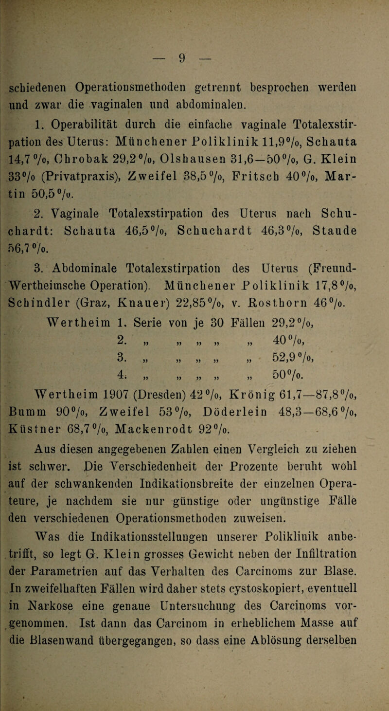 scbiedenen OperatioDsmethoden getrennt besprochen werden und zwar die vaginalen und abdominalen. 1. Operabilität durch die einfache vaginale Totalexstir¬ pation des Uterus: Münchener Poliklinik ll,9®/o, Schauta 14,77oj Chrobak 29,2®/o, Olshausen 31,6—507o, G. Klein 33®/o (Privatpraxis), Zweifel 38,57o, Pritsch 40®/o, Mar¬ tin 50,5 ®/u. 2. Vaginale Totalexstirpation des Uterus nach Schu- chardt: Schauta 46,5®/o, Schuchardt 46,37o, Staude 56,7 7o. 3. Abdominale Totalexstirpation des Uterus (Preund- Wertheimsche Operation). Münchener Poliklinik 17,87o, Schindler (Graz, Knauei') 22,857o» v. Kosthorn 467o. Wertheim 1. Serie von je 30 Pällen 29,2°/o, 2. „ „ „ „ „ 40 ^/o, 3. „ „ „ „ „ • 52,9 7o, 4 •X# yj yy yy yy yy fj\,f /V. Wertheim 1907 (Dresden) 42®/o, Krönig 61,7—87,87o> Bumm 90°/o, Zweifel 53 7«> Döderlein 48,3—68,67o* Küstner 68,7®/o, Mackenrodt 92®/o. Aus diesen angegebenen Zahlen einen Vergleich zu ziehen ist schwer. Die Verschiedenheit der Prozente beruht wohl auf der schwankenden Indikationsbreite der einzelnen Opera¬ teure, je nachdem sie nur günstige oder ungünstige Pälle den verschiedenen Operationsmethoden zuweisen. Was die Indikationsstellungen unserer Poliklinik anbe¬ trifft, so legt G. Klein grosses Gewicht neben der Infiltration der Parametrien auf das Verhalten des Carcinoms zur Blase. In zweifelhaften Pällen wird daher stets cystoskopiert, eventuell in Narkose eine genaue Untersuchung des Carcinoms vor¬ genommen. Ist dann das Carcinom in erheblichem Masse auf die Blasen wand übergegangen, so dass eine Ablösung derselben