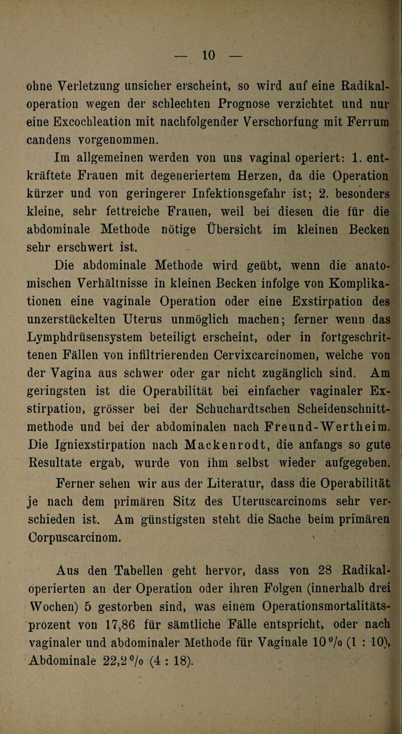 ohne Verletzung unsicher erscheint, so wird auf eine Radikal-* Operation wegen der schlechten Prognose verzichtet und eine Excochleation mit nachfolgender Verschorfung mit Ferrumf^ candens vorgenommen. Jrj Im allgemeinen werden von uns vaginal operiert: 1. ent-j! kräftete Frauen mit degeneriertem Herzen, da die Operation«: kürzer und von geringerer Infektionsgefahr ist; 2. besonders«; kleine, sehr fettreiche Frauen, weil bei diesen die für die® abdominale Methode nötige Übersicht im kleinen Becken* sehr erschwert ist. - ® Die abdominale Methode wird geübt, wenn die anato-W mischen Verhältnisse in kleinen Becken infolge von Komplika-Kl tionen eine vaginale Operation oder eine Exstirpation des® nnzerstückelten Uterus unmöglich machen; ferner wenn dasj1 Lymphdrüsensystem beteiligt erscheint, oder in fortgeschrit-J tenen Fällen von infiltrierenden Cervixcarcinomen, welche vonf der Vagina aus schwer oder gar nicht zugänglich sind. Amt geringsten ist die Operabilität bei einfacher vaginaler Ex-f i stirpatiou, grö.sser bei der Schuchardtschen Scheidenschnitt-I I methode und bei der abdominalen nach Freund-Wertheim.®: Die Igniexstirpation nach Mackenrodt, die anfangs so gute®. Resultate ergab, wurde von ihm selbst wieder aufgegeben.l;- Ferner sehen wir aus der Literatur, dass die OperabilitätE je nach dem primären Sitz des Ilteruscarcinoms sehr ver-* schieden ist. Am günstigsten steht die Sache beim primärenLi Corpuscarcinom. ' Aus den Tabellen geht hervor, dass von 28 Radikal® operierten an der Operation oder ihren Folgen (innerhalb drei¥ Wochen) 5 gestorben sind, was einem Operationsmortalitäts Prozent von 17,86 für sämtliche Fälle entspricht, oder nach® vaginaler und abdominaler Methode für Vaginale 10 Vo (1 ^ 10),® Abdominale 22,2 ®/o (4 : 18). I