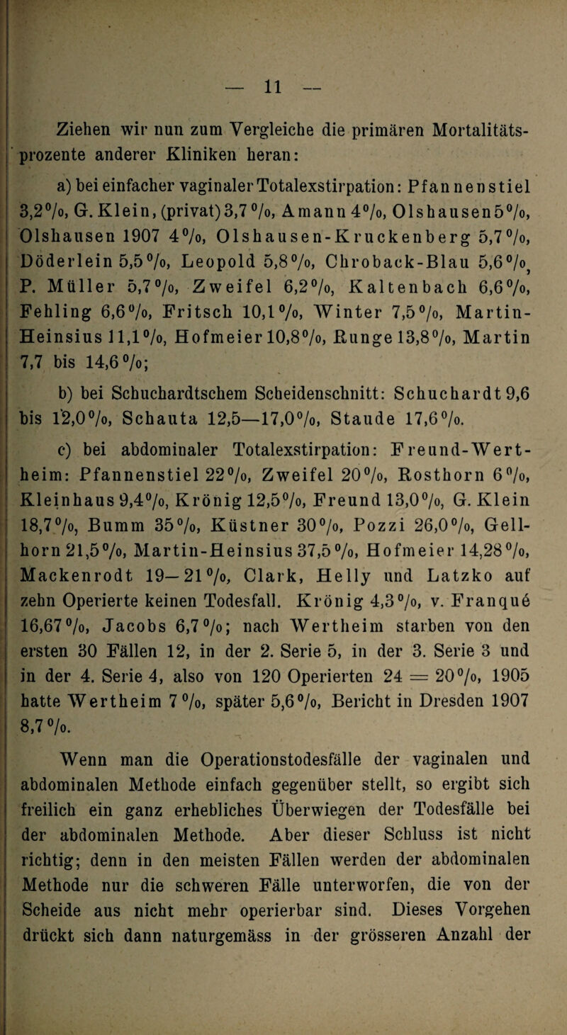 — 11 — Ziehen wir nun zum Vergleiche die primären Mortalitäts¬ prozente anderer Kliniken heran: a) bei einfacher vaginaler Totalexstirpation: Pfannen stiel 3,2®/o, Gr. Klein, (privat)3,7®/o, Amann 4®/o, Olshausen5®/o, Olshausen 1907 4®/o, Olshausen-Kruckenberg 5,7®/o, Döderlein 5,5®/o, Leopold 5,8Vo> Chroback-Blau 5,6®/o^ P. Müller 5,7®/o> Zweifel 6,2®/o, Kaltenbach 6,6Vo» Fehling 6,6*^^, Fritsch 10,1 AVinter 7,5°/o, Martin- ! Heinsius 11,1 ®/o, Hofmeier 10,8®/o, Runge 13,87o, Martin : 7,7 bis 14,6 »/o; ; b) bei Schuchardtschem Scheidenschnitt: Schuchardt 9,6 I bis l'2,00/o, Schauta 12,5—17,OVo, Staude 17.6®/o. c) bei abdominaler Totalexstirpation: Freund-Wert- i heim: Pfannenstiel 22®/o, Zweifel 20®/o, Rosthorn 6”/o, Kleinhaus 9,4®/o, Krönig 12,5®/o, Freund 13,0®/o, G. Klein ‘ 18,7®/0) Bumm 35°/o, Küstner 30®/o, Pozzi 26,0®/o, Gell- I horn 21,5Martin-fleinsius 37,5%> Hofmeier 14,28®/o, i Mackenrodt 19—21®/o^ Clark, Helly und Latzko auf ' zehn Operierte keinen Todesfall. Krönig 4,3°/o, v. Franqud ^ 16,67®/o, Jacobs 6,7 °/o; nach AVertheim starben von den ersten 30 Fällen 12, in der 2. Serie 5, in der 3. Serie 3 und f in der 4. Serie 4, also von 120 Operierten 24 = 20^/o, 1905 hatte AVertheim 7®/o, später 5,6®/o, Bericht in Dresden 1907 8,7 AVenn man die Operationstodesfälle der vaginalen und abdominalen Methode einfach gegenüber stellt, so ergibt sich freilich ein ganz erhebliches Überwiegen der Todesfälle bei der abdominalen Methode. Aber dieser Schluss ist nicht richtig; denn in den meisten Fällen werden der abdominalen Methode nur die schweren Fälle unterworfen, die von der Scheide aus nicht mehr operierbar sind. Dieses Vorgehen drückt sich dann naturgemäss in der grösseren Anzahl der