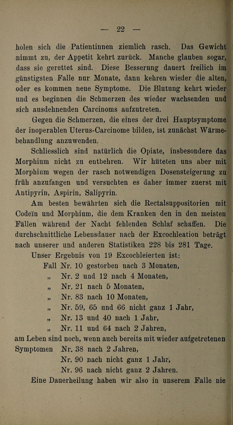 'T\ 1 holen sich die Patientinnen ziemlich rasch. Das Gewicht nimmt zu, der Appetit kehrt zurück. Manche glauben sogar, dass sie gerettet sind. Diese Besserung dauert freilich im günstigsten Palle nur Monate, dann kehren wieder die alten, oder es kommen neue Symptome. Die Blutung kehrt wieder und es beginnen die Schmerzen des wieder wachsenden und sich ausdehnenden Carcinoms aufzutreten. Gegen die Schmerzen, die eines der drei Hauptsymptome der inoperablen Uterus-Carcinome bilden, ist zunächst Wärme¬ behandlung anzuwenden. Schliesslich sind natürlich die Opiate, insbesondere das Morphium nicht zu entbehren. Wir hüteten uns aber mit Morphium wegen der rasch notwendigen Dosensteigerung zu früh anzufangen und versuchten es daher immer zuerst mit Antipyrin, Aspirin, Salipyrin. Am besten bewährten sich die ßectalsuppositorien mit Codein und Morphium, die dem Kranken den in den meisten Pallen während der Nacht fehlenden Schlaf schaffen. Die durchschnittliche Lebensdauer nach der Excochleation beträgt nach unserer und anderen Statistiken 228 bis 281 Tage. Unser Ergebnis von 19 Excochleierten ist: Pall Nr. 10 gestorben nach 3 Monaten, „ Nr. 2 und 12 nach 4 Monaten, „ Nr. 21 nach 5 Monaten, „ Nr. 83 nach 10 Monaten, „ Nr. 59, 65 und 66 nicht ganz 1 Jahr, „ Nr. 13 und 40 nach 1 Jahr, j „ Nr. 11 und 64 nach 2 Jahren, am Leben sind noch, wenn auch bereits mit wieder aufgetreteuen; Symptomen Nr. 38 nach 2 Jahren, '] Nr. 90 nach nicht ganz 1 Jahr, Nr. 96 nach nicht ganz 2 Jahren. Eine Dauerheilung haben wir also in unserem Palle nie