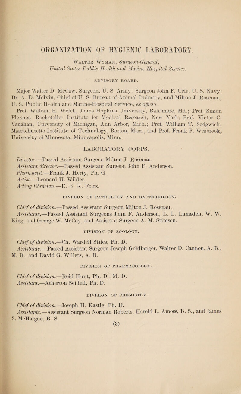 ORGANIZATION OF HYGIENIC LABORATORY. Walter Wyman, Surgeon-General, United States Public Health and Marine-Hospital Service. ADVISORY BOARD. Major Walter D. McCaw, Surgeon, U. S. Army; Surgeon John F. Urie, U. S. Navy; Dr. A. D. Melvin, Chief of U. S. Bureau of Animal Industry, and Milton J. Rosenau, U. S. Public Health and Marine-Hospital Service, ex officio. Prof. William H. Welch, Johns Hopkins University, Baltimore, Md.; Prof. Simon Flexner, Rockefeller Institute for Medical Research, New York; Prof. Victor C. Vaughan, University of Michigan, Ann Arbor, Mich.; Prof. William T. Sedgwick, Massachusetts Institute of Technology, Boston, Mass., and Prof. Frank F. Wesbrook, University of Minnesota, Minneapolis, Minn. LABORATORV' CORPS. Director.—Passed Assistant Surgeon Milton J. Rosenau. Assistant director.—Passed Assistant Surgeon John F. Anderson. Pharmacist.—Frank J. Herty, Ph. G. Artist.—Leonard H. Wilder. Acting librarian.—E. B. K. Foltz. DIVISION OP PATHOLOGY AND BACTERIOLOGY. Chief of division.—Passed Assistant Surgeon Milton J. Rosenau. Assistants.—Passed Assistant Surgeons John F. Anderson, L. L. Lumsden, W. W. King, and George W. McCoy, and Assistant Surgeon A. M. Stimson. DIVISION OF ZOOLOGY. Chief of division.—Ch. Wardell Stiles, Ph. D. Assistants.—Passed Assistant Surgeon Joseph Goldberger, Walter D. Cannon, A. B., M. D., and David G. Willets, A. B. DIVISION OF PHARMACOLOGY. Chief of division.—Reid Hunt, Ph. D., M. D. Assistant.—Atherton Seidell, Ph. D. DIVISION OF CHEMISTRY. Chief of division.—Joseph H. Kastle, Ph. D. Assistants.—Assistant Surgeon Norman Roberts, Harold L. Amoss, B. S., and James S. McHargue, B. S.