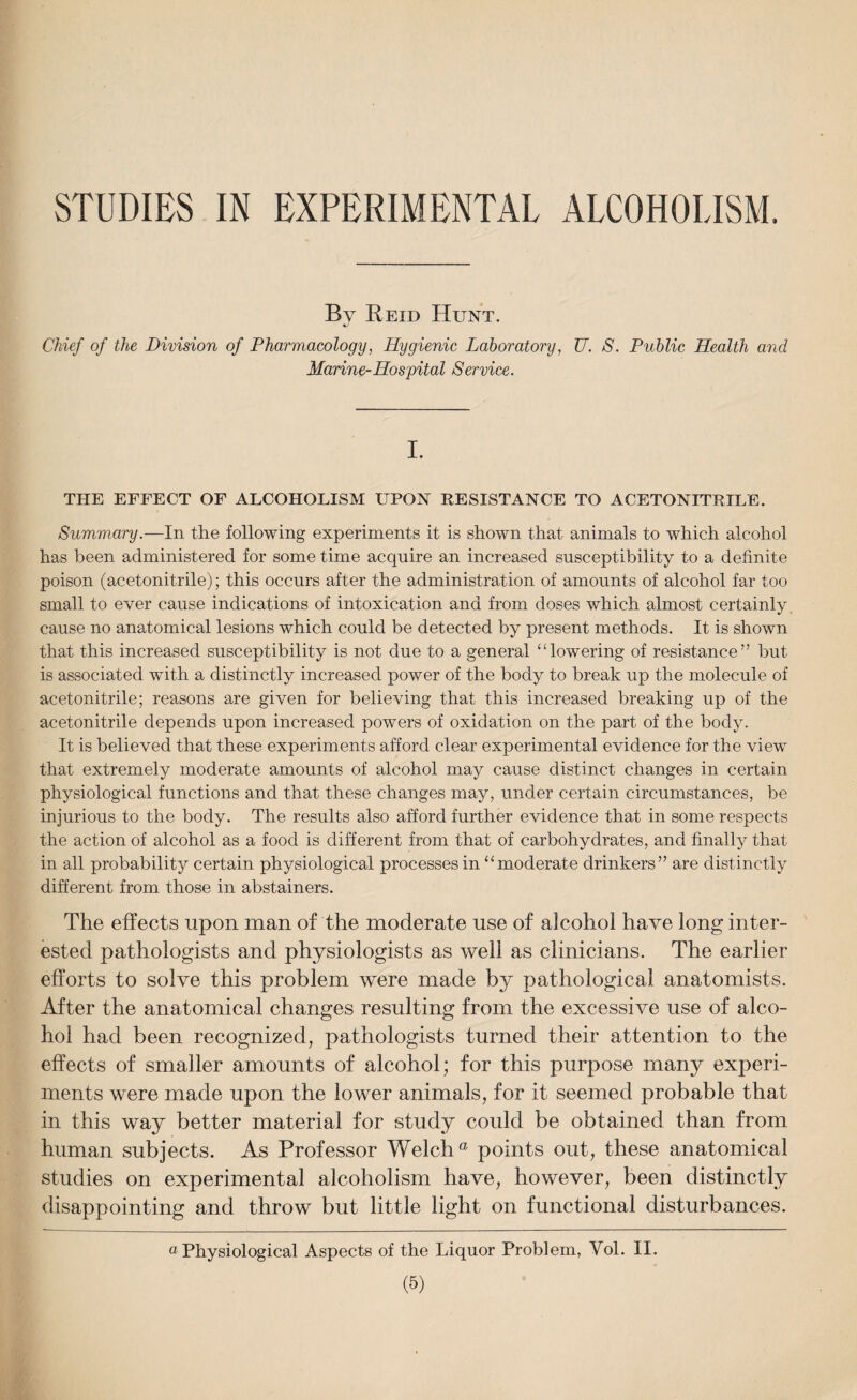 STUDIES IN EXPERIMENTAL ALCOHOLISM By Reid Hunt. Chief of the Division of Pharmacology, Hygienic Laboratory, TJ. S. Public Health and Marine-Hospital Service. I. THE EFFECT OF ALCOHOLISM UPON RESISTANCE TO ACETONITRILE. Summary.—In the following experiments it is shown that animals to which alcohol has been administered for some time acquire an increased susceptibility to a definite poison (acetonitrile); this occurs after the administration of amounts of alcohol far too small to ever cause indications of intoxication and from doses which almost certainly cause no anatomical lesions which could be detected by present methods. Lt is shown that this increased susceptibility is not due to a general “lowering of resistance” but is associated with a distinctly increased power of the body to break up the molecule of acetonitrile; reasons are given for believing that this increased breaking up of the acetonitrile depends upon increased powers of oxidation on the part of the body. It is believed that these experiments afford clear experimental evidence for the view that extremely moderate amounts of alcohol may cause distinct changes in certain physiological functions and that these changes may, under certain circumstances, be injurious to the body. The results also afford further evidence that in some respects the action of alcohol as a food is different from that of carbohydrates, and finally that in all probability certain physiological processes in “moderate drinkers” are distinctly different from those in abstainers. The effects upon man of the moderate use of alcohol have long inter¬ ested pathologists and physiologists as well as clinicians. The earlier efforts to solve this problem were made by pathological anatomists. After the anatomical changes resulting from the excessive use of alco¬ hol had been recognized, pathologists turned their attention to the effects of smaller amounts of alcohol; for this purpose many experi¬ ments were made upon the lower animals, for it seemed probable that in this way better material for study could be obtained than from human subjects. As Professor Welch a points out, these anatomical studies on experimental alcoholism have, however, been distinctly disappointing and throw but little light on functional disturbances. “Physiological Aspects of the Liquor Problem, Yol. II.