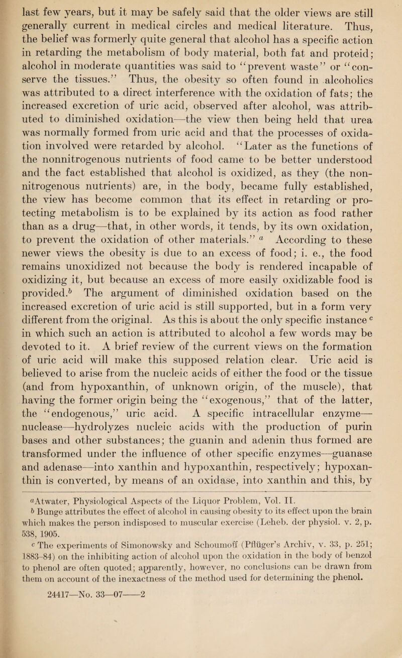 last few years, but it may be safely said that the older views are still generally current in medical circles and medical literature. Thus, the belief was formerly quite general that alcohol has a specific action in retarding the metabolism of body material, both fat and proteid; alcohol in moderate quantities was said to “prevent waste7’ or 11 con¬ serve the tissues.” Thus, the obesity so often found in alcoholics was attributed to a direct interference with the oxidation of fats; the increased excretion of uric acid, observed after alcohol, was attrib¬ uted to diminished oxidation—the view then being held that urea was normally formed from uric acid and that the processes of oxida¬ tion involved were retarded by alcohol. “ Later as the functions of the nonnitrogenous nutrients of food came to be better understood and the fact established that alcohol is oxidized, as they (the non¬ nitrogenous nutrients) are, in the body, became fully established, the view has become common that its effect in retarding or pro¬ tecting metabolism is to be explained by its action as food rather than as a drug—that, in other words, it tends, by its own oxidation, to prevent the oxidation of other materials.” a According to these newer views the obesity is due to an excess of food; i. e., the food remains unoxidized not because the body is rendered incapable of oxidizing it, but because an excess of more easily oxidizable food is provided.* 6 The argument of diminished oxidation based on the increased excretion of uric acid is still supported, but in a form very different from the original. As this is about the only specific instancec in which such an action is attributed to alcohol a few words may be devoted to it. A brief review of the current views on the formation of uric acid will make this supposed relation clear. Uric acid is believed to arise from the nucleic acids of either the food or the tissue (and from hypoxanthin, of unknown origin, of the muscle), that having the former origin being the “ exogenous,” that of the latter, the 11 endogenous,” uric acid. A specific intracellular enzyme— nuclease—hydrolyzes nucleic acids with the production of purin bases and other substances; the guanin and adenin thus formed are transformed under the influence of other specific enzymes—guanase and adenase—into xanthin and hypoxanthin, respectively; hypoxan¬ thin is converted, by means of an oxidase, into xanthin and this, by aAtwater, Physiological Aspects of the Liquor Problem, Yol. II, & Bunge attributes the effect of alcohol in causing obesity to its effect upon the brain which makes the person indisposed to muscular exercise (Leheb. der physiol, v. 2, p. 538, 1905. c The experiments of Simonowsky and Schoumoff (Phiiger’s Archiv, v. 33, p. 251; 1883-84) on the inhibiting action of alcohol upon the oxidation in the body of benzol to phenol are often quoted; apparently, however, no conclusions can be drawn from them on account of the inexactness of the method used for determining the phenol.