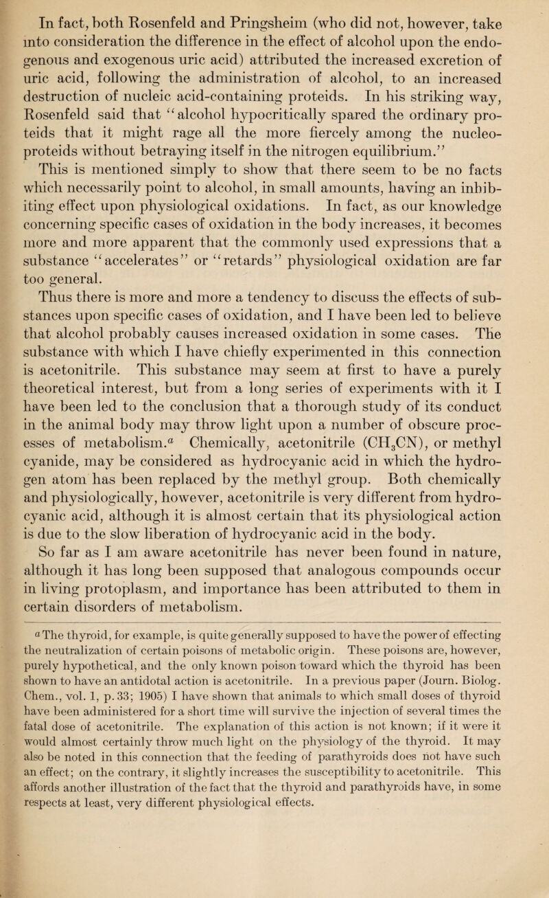 In fact, both Rosenfeld and Pringsheim (who did not, however, take into consideration the difference in the effect of alcohol upon the endo¬ genous and exogenous uric acid) attributed the increased excretion of uric acid, following the administration of alcohol, to an increased destruction of nucleic acid-containing proteids. In his striking way, Rosenfeld said that “ alcohol hypocritically spared the ordinary pro¬ teids that it might rage all the more fiercely among the nucleo- proteids without betraying itself in the nitrogen equilibrium.’’ This is mentioned simply to show that there seem to be no facts which necessarily point to alcohol, in small amounts, having an inhib¬ iting effect upon physiological oxidations. In fact, as our knowledge concerning specific cases of oxidation in the body increases, it becomes more and more apparent that the commonly used expressions that a substance “accelerates” or uretards” physiological oxidation are far too general. Thus there is more and more a tendency to discuss the effects of sub¬ stances upon specific cases of oxidation, and I have been led to believe that alcohol probably causes increased oxidation in some cases. The substance with which I have chiefly experimented in this connection is acetonitrile. This substance may seem at first to have a purely theoretical interest, but from a long series of experiments with it I have been led to the conclusion that a thorough study of its conduct in the animal body may throw light upon a number of obscure proc¬ esses of metabolism.® Chemically, acetonitrile (CH3CN), or methyl cyanide, may be considered as hydrocyanic acid in which the hydro¬ gen atom has been replaced by the methyl group. Both chemically and physiologically, however, acetonitrile is very different from hydro¬ cyanic acid, although it is almost certain that its physiological action is due to the slow liberation of hydrocyanic acid in the body. So far as I am aware acetonitrile has never been found in nature, although it has long been supposed that analogous compounds occur in living protoplasm, and importance has been attributed to them in certain disorders of metabolism. °The thyroid, lor example, is quite generally supposed to have the power of effecting the neutralization of certain poisons of metabolic origin. These poisons are, however, purely hypothetical, and the only known poison toward which the thyroid has been shown to have an antidotal action is acetonitrile. In a previous paper (Journ. Biolog. Chem., vol. 1, p. 33; 1905) I have shown that animals to which small doses of thyroid have been administered for a short time will survive the injection of several times the fatal dose of acetonitrile. The explanation of this action is not known; if it were it would almost certainly throw much light on the physiology of the thyroid. It may also be noted in this connection that the feeding of parathyroids does hot have such an effect; on the contrary, it slightly increases the susceptibility to acetonitrile. This affords another illustration of the fact that the thyroid and parathyroids have, in some respects at least, very different physiological effects.