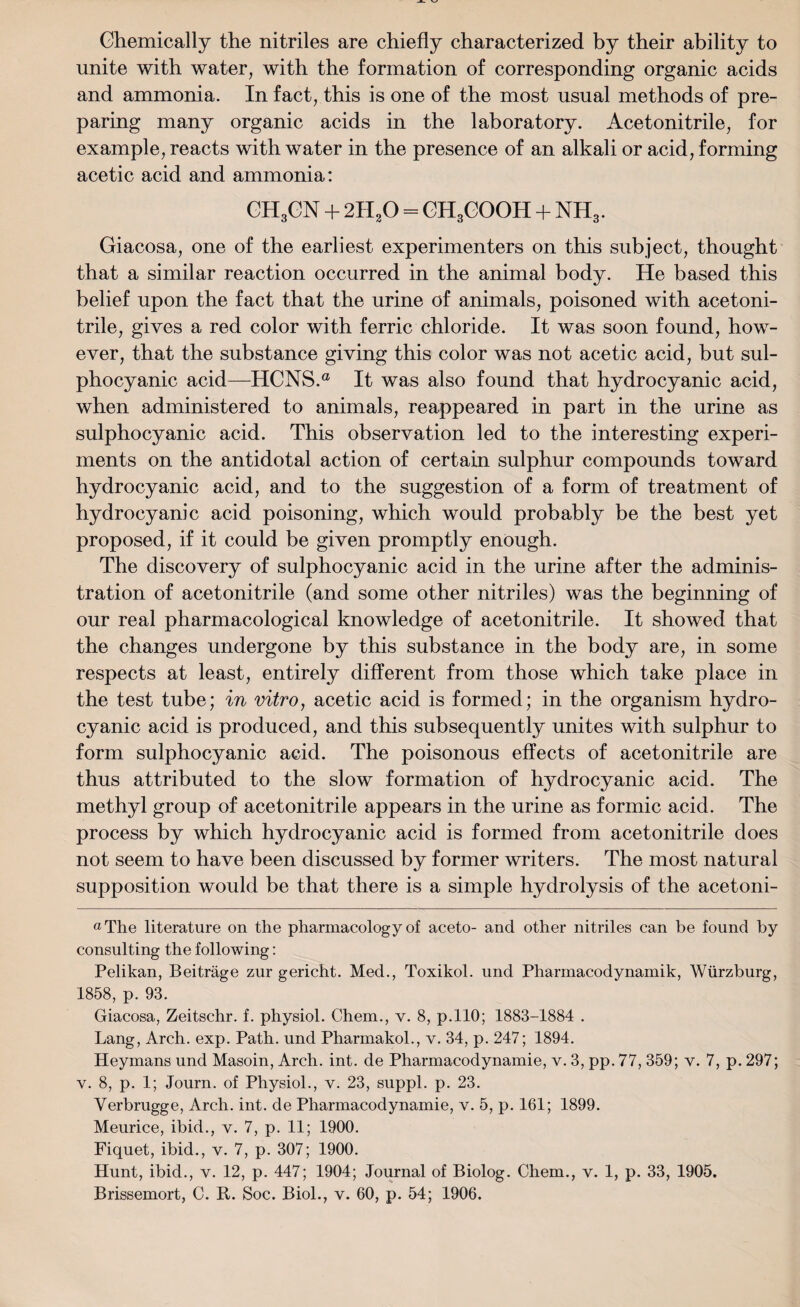 Chemically the nitriles are chiefly characterized by their ability to unite with water, with the formation of corresponding organic acids and ammonia. In fact, this is one of the most usual methods of pre¬ paring many organic acids in the laboratory. Acetonitrile, for example, reacts with water in the presence of an alkali or acid, forming acetic acid and ammonia: CH3CN + 2H20 = CHgCOOH + NH3. Giacosa, one of the earliest experimenters on this subject, thought that a similar reaction occurred in the animal body. He based this belief upon the fact that the urine of animals, poisoned with acetoni¬ trile, gives a red color with ferric chloride. It was soon found, how¬ ever, that the substance giving this color was not acetic acid, but sul- phocyanic acid—HCNS.a It was also found that hydrocyanic acid, when administered to animals, reappeared in part in the urine as sulphocyanic acid. This observation led to the interesting experi¬ ments on the antidotal action of certain sulphur compounds toward hydrocyanic acid, and to the suggestion of a form of treatment of hydrocyanic acid poisoning, which would probably be the best yet proposed, if it could be given promptly enough. The discovery of sulphocyanic acid in the urine after the adminis¬ tration of acetonitrile (and some other nitriles) was the beginning of our real pharmacological knowledge of acetonitrile. It showed that the changes undergone by this substance in the body are, in some respects at least, entirely different from those which take place in the test tube; in vitro, acetic acid is formed; in the organism hydro¬ cyanic acid is produced, and this subsequently unites with sulphur to form sulphocyanic acid. The poisonous effects of acetonitrile are thus attributed to the slow formation of hydrocyanic acid. The methyl group of acetonitrile appears in the urine as formic acid. The process by which hydrocyanic acid is formed from acetonitrile does not seem to have been discussed by former writers. The most natural supposition would be that there is a simple hydrolysis of the acetoni- «The literature on the pharmacology of aceto- and other nitriles can be found by consulting the following: Pelikan, Beitrage zur gericht. Med., Toxikol. und Pharmacodynamik, Wurzburg, 1858, p. 93. Giacosa, Zeitschr. f. physiol. Chem., v. 8, p.110; 1883-1884 . Lang, Arch. exp. Path, und Pharmakol., v. 34, p. 247; 1894. Heymans und Masoin, Arch. int. de Pharmacodynamic, v. 3, pp. 77, 359; v. 7, p. 297; v. 8, p. 1; Journ. of Physiol., v. 23, suppl. p. 23. Yerbrugge, Arch. int. de Pharmacodynamie, v. 5, p. 161; 1899. Meurice, ibid., v. 7, p. 11; 1900. Fiquet, ibid., v. 7, p. 307; 1900. Hunt, ibid., v. 12, p. 447; 1904; Journal of Biolog. Chem., v. 1, p. 33, 1905.