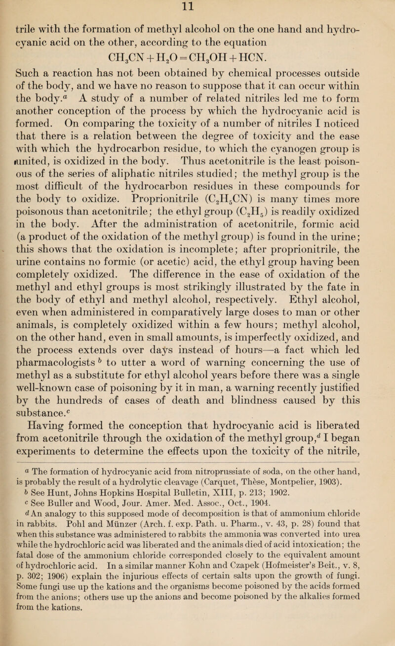 trile with the formation of methyl alcohol on the one hand and hydro¬ cyanic acid on the other, according to the equation CH3CN + H20 = CH3OH + HCN. Such a reaction has not been obtained by chemical processes outside of the body, and we have no reason to suppose that it can occur within the body.® A study of a number of related nitriles led me to form another conception of the process by which the hydrocyanic acid is formed. On comparing the toxicity of a number of nitriles I noticed that there is a relation between the degree of toxicity and the ease with which the hydrocarbon residue, to which the cyanogen group is lunited, is oxidized in the body. Thus acetonitrile is the least poison¬ ous of the series of aliphatic nitriles studied; the methyl group is the most difficult of the hydrocarbon residues in these compounds for the body to oxidize. Proprionitrile (C2H5CN) is many times more poisonous than acetonitrile; the ethyl group (C2H5) is readily oxidized in the body. After the administration of acetonitrile, formic acid (a product of the oxidation of the methyl group) is found in the urine; this shows that the oxidation is incomplete; after proprionitrile, the urine contains no formic (or acetic) acid, the ethyl group having been completely oxidized. The difference in the ease of oxidation of the methyl and ethyl groups is most strikingly illustrated by the fate in the body of ethyl and methyl alcohol, respectively. Ethyl alcohol, even when administered in comparatively large doses to man or other animals, is completely oxidized within a few hours; methyl alcohol, on the other hand, even in small amounts, is imperfectly oxidized, and the process extends over days instead of hours—-a fact which led pharmacologists b to utter a word of warning concerning the use of methyl as a substitute for ethyl alcohol years before there was a single well-known case of poisoning by it in man, a warning recently justified by the hundreds of cases of death and blindness caused by this substance.0 Having formed the conception that hydrocyanic acid is liberated from acetonitrile through the oxidation of the methyl group/ I began experiments to determine the effects upon the toxicity of the nitrile, a The formation of hydrocyanic acid from nitroprussiate of soda, on the other hand, is probably the result of a hydrolytic cleavage (Carquet, These, Montpelier, 1903). b See Hunt, Johns Hopkins Hospital Bulletin, XIII, p. 213; 1902. c See Buller and Wood, Jour. Amer. Med. Assoc., Oct., 1904. d An analogy to this supposed mode of decomposition is that of ammonium chloride in rabbits. Pohl and Munzer (Arch. f. exp. Path. u. Pharm., v. 43, p. 28) found that when this substance was administered to rabbits the ammonia was converted into urea while the hydrochloric acid was liberated and the animals died of acid intoxication; the fatal dose of the ammonium chloride corresponded closely to the equivalent amount of hydrochloric acid. In a similar manner Kohn and Czapek (Hofmeister’s Beit., v. 8, p. 302; 1906) explain the injurious effects of certain salts upon the growth of fungi. Some fungi use up the kations and the organisms become poisoned by the acids formed from the anions; others use up the anions and become poisoned by the alkalies formed from the kations.