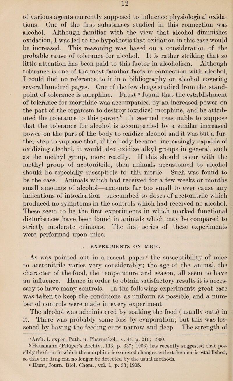 of various agents currently supposed to influence physiological oxida¬ tions. One of the first substances studied in this connection was alcohol. Although familiar with the view that alcohol diminishes oxidation, I was led to the hypothesis that oxidation in this case would be increased. This reasoning was based on a consideration of the probable cause of tolerance for alcohol. It is rather striking that so little attention has been paid to this factor in alcoholism. Although tolerance is one of the most familiar facts in connection with alcohol, I could find no reference to it in a bibliography on alcohol covering several hundred pages. One of the few drugs studied from the stand¬ point of tolerance is morphine. Faust a found that the establishment of tolerance for morphine was accompanied by an increased power on the part of the organism to destroy (oxidize) morphine, and he attrib¬ uted the tolerance to this power.* 6 It seemed reasonable to suppose that the tolerance for alcohol is accompanied by a similar increased power on the part of the body to oxidize alcohol and it was but a fur¬ ther step to suppose that, if the body became increasingly capable of oxidizing alcohol, it would also oxidize alkyl groups in general, such as the methyl group, more readily. If this should occur with the methyl group of acetonitrile, then animals accustomed to alcohol should be especially susceptible to this nitrile. Such was found to be the case. Animals which had received for a few weeks or months small amounts of alcohol—amounts far too small to ever cause any indications of intoxication—succumbed to doses of acetonitrile which produced no symptoms in the controls, which had received no alcohol. These seem to be the first experiments in which marked functional disturbances have been found in animals which may be compared to strictly moderate drinkers. The first series of these experiments were performed upon mice. EXPERIMENTS ON MICE. As was pointed out in a recent paper0 the susceptibility of mice to acetonitrile varies very considerably; the age of the animal, the character of the food, the temperature and season, all seem to have an influence. Hence in order to obtain satisfactory results it is neces¬ sary to have many controls. In the following experiments great care was taken to keep the conditions as uniform as possible, and a num¬ ber of controls were made in every experiment. The alcohol was administered by soaking the food (usually oats) in it. There was probably some loss by evaporation; but this was les¬ sened by having the feeding cups narrow and deep. The strength of «Arch. f. exper. Path. u. Pliarmakol., v. 44, p. 216; 1900. &Hausmann (PMger’s Archiv., 113, p. 337; 1906) has recently suggested that pos¬ sibly the form in which the morphine is excreted changes as the tolerance is established, so that the drug can no longer be detected by the usual methods. cHunt, Journ. Biol. Chem., vol. 1, p. 33; 1905.