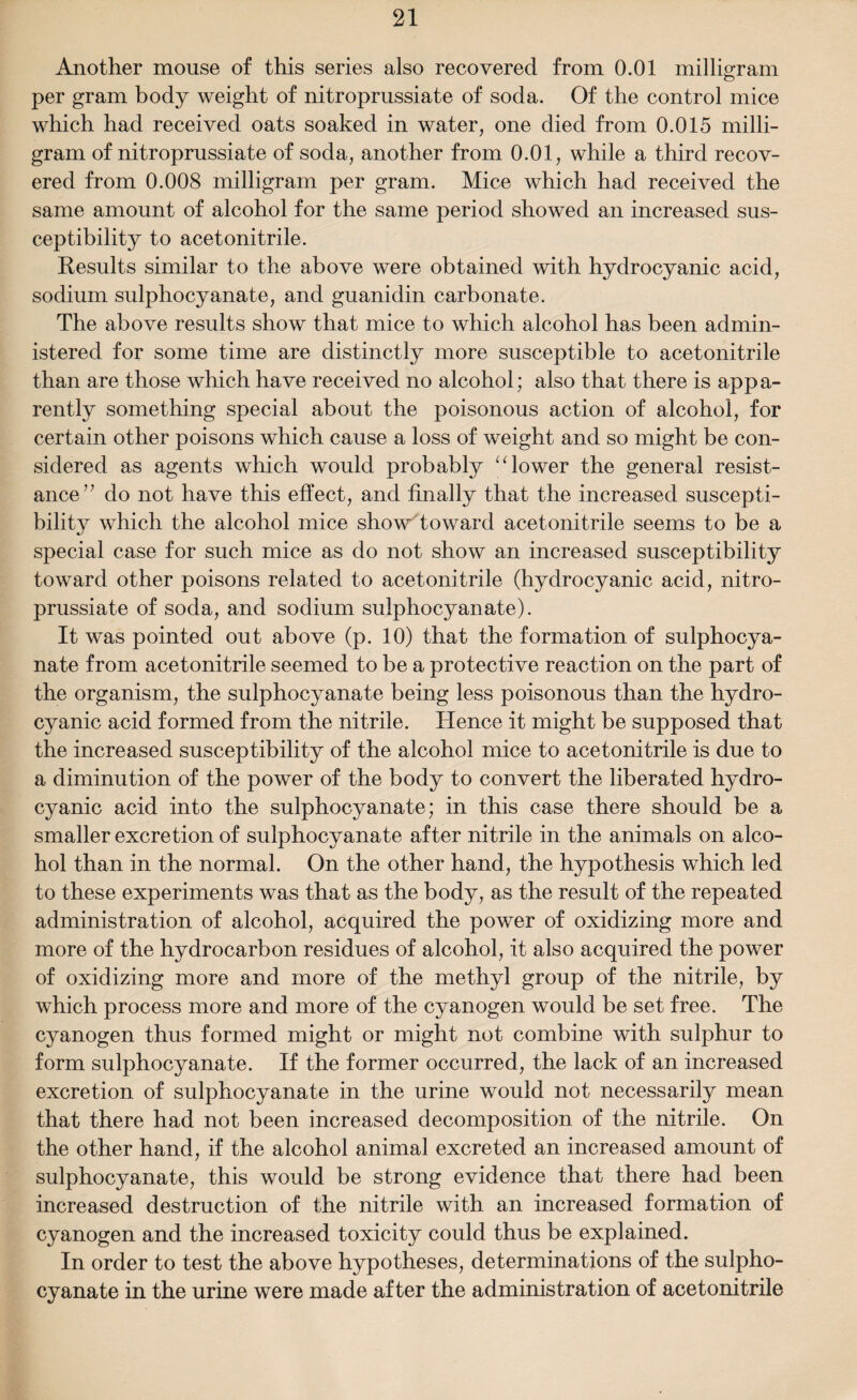 Another mouse of this series also recovered from 0.01 milligram per gram body weight of nitroprussiate of soda. Of the control mice which had received oats soaked in water, one died from 0.015 milli¬ gram of nitroprussiate of soda, another from 0.01, while a third recov¬ ered from 0.008 milligram per gram. Mice which had received the same amount of alcohol for the same period showed an increased sus¬ ceptibility to acetonitrile. Results similar to the above were obtained with hydrocyanic acid, sodium sulphocyanate, and guanidin carbonate. The above results show that mice to which alcohol has been admin¬ istered for some time are distinctly more susceptible to acetonitrile than are those which have received no alcohol; also that there is appa¬ rently something special about the poisonous action of alcohol, for certain other poisons which cause a loss of weight and so might be con¬ sidered as agents which would probably “ lower the general resist¬ ance” do not have this effect, and finally that the increased suscepti¬ bility which the alcohol mice show toward acetonitrile seems to be a special case for such mice as do not show an increased susceptibility toward other poisons related to acetonitrile (hydrocyanic acid, nitro¬ prussiate of soda, and sodium sulphocyanate). It was pointed out above (p. 10) that the formation of sulphocya¬ nate from acetonitrile seemed to be a protective reaction on the part of the organism, the sulphocyanate being less poisonous than the hydro¬ cyanic acid formed from the nitrile. Hence it might be supposed that the increased susceptibility of the alcohol mice to acetonitrile is due to a diminution of the power of the body to convert the liberated hydro¬ cyanic acid into the sulphocyanate; in this case there should be a smaller excretion of sulphocyanate after nitrile in the animals on alco¬ hol than in the normal. On the other hand, the hypothesis which led to these experiments was that as the body, as the result of the repeated administration of alcohol, acquired the power of oxidizing more and more of the hydrocarbon residues of alcohol, it also acquired the power of oxidizing more and more of the methyl group of the nitrile, by which process more and more of the cyanogen would be set free. The cyanogen thus formed might or might not combine with sulphur to form sulphocyanate. If the former occurred, the lack of an increased excretion of sulphocyanate in the urine would not necessarily mean that there had not been increased decomposition of the nitrile. On the other hand, if the alcohol animal excreted an increased amount of sulphocyanate, this would be strong evidence that there had been increased destruction of the nitrile with an increased formation of cyanogen and the increased toxicity could thus be explained. In order to test the above hypotheses, determinations of the sulpho¬ cyanate in the urine were made after the administration of acetonitrile