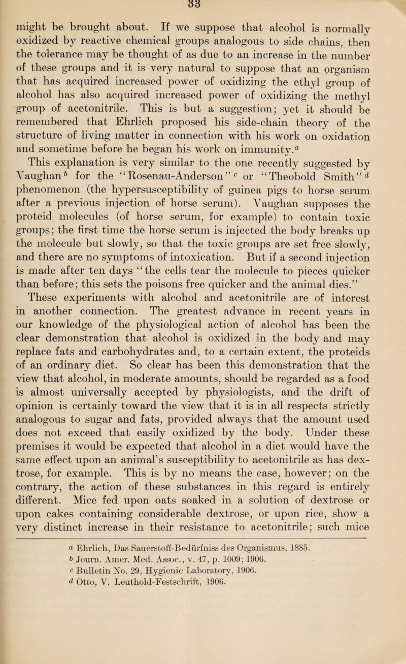 might be brought about. If we suppose that alcohol is normally oxidized by reactive chemical groups analogous to side chains, then the tolerance may be thought of as due to an increase in the number of these groups and it is very natural to suppose that an organism that has acquired increased power of oxidizing the ethyl group of alcohol has also acquired increased power of oxidizing the methyl group of acetonitrile. This is but a suggestion; yet it should be remembered that Ehrlich proposed his side-chain theory of the structure of living matter in connection with his work on oxidation and sometime before he began his work on immunitv.a This explanation is very similar to the one recently suggested by Vaughan6 for the “ Rosenau-Anderson” c or “Theobold Smith” d phenomenon (the hypersusceptibility of guinea pigs to horse serum after a previous injection of horse serum). Vaughan supposes the proteid molecules (of horse serum, for example) to contain toxic groups; the first time the horse serum is injected the body breaks up the molecule but slowly, so that the toxic groups are set free slowly, and there are no symptoms of intoxication. But if a second injection is made after ten days “the cells tear the molecule to pieces quicker than before; this sets the poisons free quicker and the animal dies.” These experiments with alcohol and acetonitrile are of interest in another connection. The greatest advance in recent years in our knowledge of the physiological action of alcohol has been the clear demonstration that alcohol is oxidized in the body and may replace fats and carbohydrates and, to a certain extent, the proteids of an ordinary diet. So clear has been this demonstration that the view that alcohol, in moderate amounts, should be regarded as a food is almost universally accepted by physiologists, and the drift of opinion is certainly toward the view that it is in all respects strictly analogous to sugar and fats, provided always that the amount used does not exceed that easily oxidized by the body. Under these premises it would be expected that alcohol in a diet would have the same effect upon an animal's susceptibility to acetonitrile as has dex¬ trose, for example. This is by no means the case, however; on the contrary, the action of these substances in this regard is entirely different. Mice fed upon oats soaked in a solution of dextrose or upon cakes containing considerable dextrose, or upon rice, show a very distinct increase in their resistance to acetonitrile; such mice a Ehrlich, Das Sauerstoff-Bediirfniss des Organismus, 1885. b Journ. Amer. Med. Assoc., v. 47, p. 1009; 1906. c Bulletin No. 29, Hygienic Laboratory, 1906. d Otto, Y. Leuthold-Festschrift, 1906.