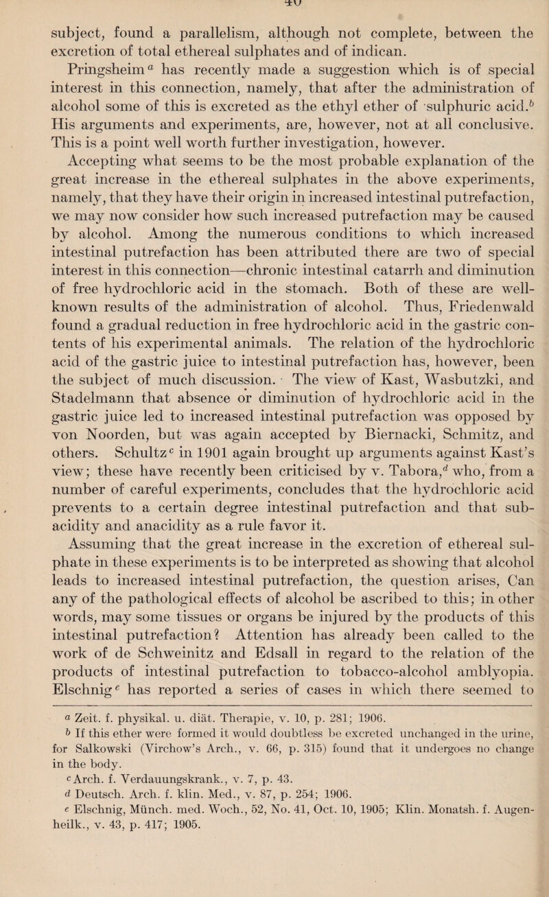 subject, found a parallelism, although not complete, between the excretion of total ethereal sulphates and of indican. Pringsheim® has recently made a suggestion which is of special interest in this connection, namely, that after the administration of alcohol some of this is excreted as the ethyl ether of sulphuric acid.& His arguments and experiments, are, however, not at all conclusive. This is a point well worth further investigation, however. Accepting what seems to be the most probable explanation of the great increase in the ethereal sulphates in the above experiments, namely, that they have their origin in increased intestinal putrefaction, we may now consider how such increased putrefaction may be caused b}r alcohol. Among the numerous conditions to which increased intestinal putrefaction has been attributed there are two of special interest in this connection—chronic intestinal catarrh and diminution of free hydrochloric acid in the stomach. Both of these are well- known results of the administration of alcohol. Thus, Friedenwald found a gradual reduction in free hydrochloric acid in the gastric con¬ tents of his experimental animals. The relation of the hydrochloric acid of the gastric juice to intestinal putrefaction has, however, been the subject of much discussion. The view of Kast, Wasbutzki, and Stadelmann that absence or diminution of hydrochloric acid in the gastric juice led to increased intestinal putrefaction was opposed by von Noorden, but was again accepted by Biernacki, Schmitz, and others. Schultz0 in 1901 again brought up arguments against Kast’s view; these have recently been criticised by v. Tabora,d who, from a number of careful experiments, concludes that the hydrochloric acid prevents to a certain degree intestinal putrefaction and that sub¬ acidity and anacidity as a rule favor it. Assuming that the great increase in the excretion of ethereal sul¬ phate in these experiments is to be interpreted as showing that alcohol leads to increased intestinal putrefaction, the question arises, Can any of the pathological effects of alcohol be ascribed to this; in other words, may some tissues or organs be injured by the products of this intestinal putrefaction? Attention has already been called to the work of de Schweinitz and Edsall in regard to the relation of the products of intestinal putrefaction to tobacco-alcohol amblyopia. Elschnig0 has reported a series of cases in which there seemed to a Zeit. f. physikal. u. diat. Therapie, v. 10, p. 281; 1906. b If this ether were formed it would doubtless be excreted unchanged in the urine, for Salkowski (Virchow’s Arch., v. 66, p. 315) found that it undergoes no change in the body. cArch. f. Verdauungskrank., v. 7, p. 43. d Deutsch. Arch. f. klin. Med., v. 87, p. 254; 1906. e Elschnig, Munch, med. Woch., 52, No. 41, Oct. 10, 1905; Klin. Monatsh. f. Augen-