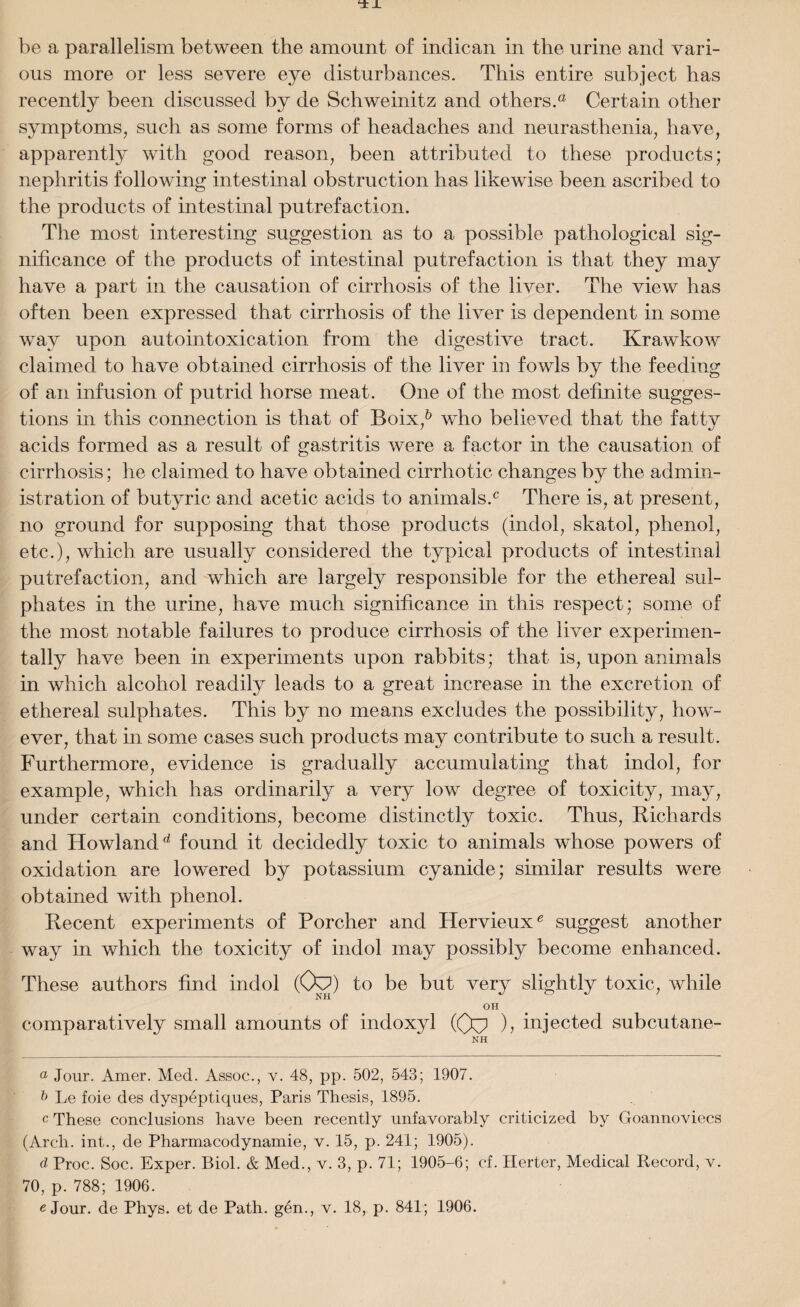 be a parallelism between the amount of indican in the urine and vari¬ ous more or less severe eye disturbances. This entire subject has recently been discussed by de Schweinitz and others.® Certain other symptoms, such as some forms of headaches and neurasthenia, have, apparently with good reason, been attributed to these products; nephritis following intestinal obstruction has likewise been ascribed to the products of intestinal putrefaction. The most interesting suggestion as to a possible pathological sig¬ nificance of the products of intestinal putrefaction is that they may have a part in the causation of cirrhosis of the liver. The view has often been expressed that cirrhosis of the liver is dependent in some way upon autointoxication from the digestive tract. Krawkow claimed to have obtained cirrhosis of the liver in fowls by the feeding of an infusion of putrid horse meat. One of the most definite sugges¬ tions in this connection is that of Boix,& who believed that the fatty acids formed as a result of gastritis were a factor in the causation of cirrhosis; he claimed to have obtained cirrhotic changes by the admin¬ istration of butyric and acetic acids to animals.0 There is, at present, no ground for supposing that those products (indol, skatol, phenol, etc.), which are usually considered the typical products of intestinal putrefaction, and which are largely responsible for the ethereal sul¬ phates in the urine, have much significance in this respect; some of the most notable failures to produce cirrhosis of the liver experimen¬ tally have been in experiments upon rabbits; that is, upon animals in which alcohol readily leads to a great increase in the excretion of ethereal sulphates. This by no means excludes the possibility, how¬ ever, that in some cases such products may contribute to such a result. Furthermore, evidence is gradually accumulating that indol, for example, which has ordinarily a very low degree of toxicity, may, under certain conditions, become distinctly toxic. Thus, Richards and Howlandd found it decidedly toxic to animals whose powers of oxidation are lowered by potassium cyanide; similar results were obtained with phenol. Recent experiments of Porcher and Hervieux0 suggest another way in which the toxicity of indol may possibly become enhanced. These authors find indol (Oy3) to be but very slightly toxic, while OH comparatively small amounts of indoxyl (Oyj ), injected subcutane- NH ° Jour. Amer. Med. Assoc., v. 48, pp. 502, 543; 1907. Le foie des dyspeptiques, Paris Thesis, 1895. c These conclusions have been recently unfavorably criticized by Goannoviecs (Arch, int., de Pharmacodynamie, v. 15, p. 241; 1905). d Proc. Soc. Exper. Biol. & Med., v. 3, p. 71; 1905-6; cf. Ilerter, Medical Record, v. 70, p. 788; 1906.