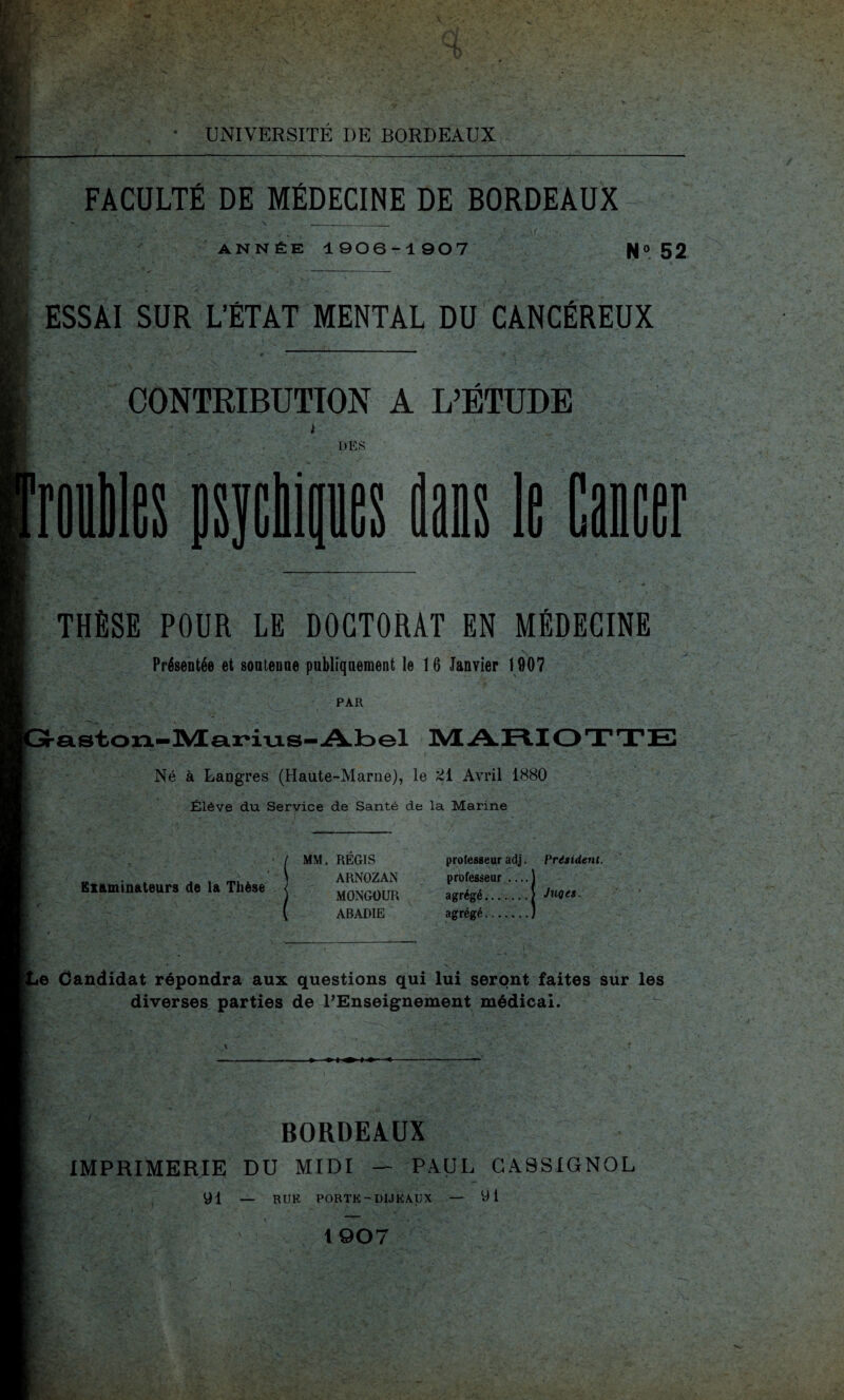 FACULTÉ DE MÉDECINE DE BORDEAUX ANNÉE 1906-1907 N» 52 ESSAI SUR L’ÉTAT MENTAL DU CANCÉREUX CONTRIBUTION À L’ÉTUDE DÈS rouilles psycMpes dans le Cancer THÈSE POUR LE DOCTORAT EN MÉDECINE Présentée et sontenne publiquement le 16 Janvier 1007 PAR aston-Marius-Abel MARIOTTE Né à Langres (Haute-Marne), le 21 Avril 1880 Élève du Service de Santé de la Marine Eliminateurs de la Thèse ( MM. REGIS ARNOZAN MONGOUR ABADIE professeur adj. Président. professeur .... agrégé. agrégé. Juqes. Candidat répondra aux questions qui lui seront faites sur les diverses parties de l’Enseignement médical. BORDEAUX IMPRIMERIE DU MIDI — PAUL CA9SIGN0L 91 — RUK PORTK - D1JKAUX — 91 1907