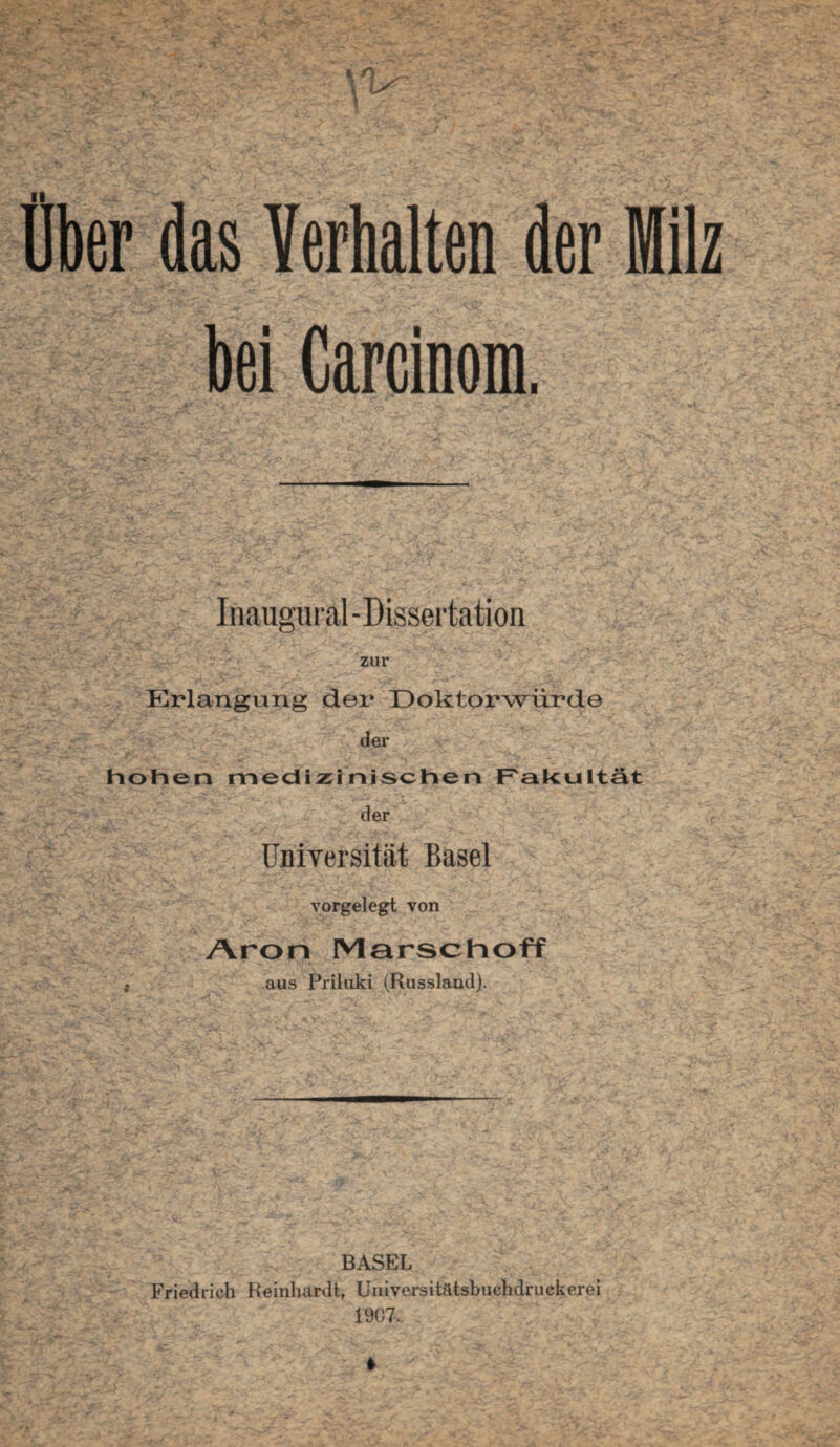 % n Über das Verhalten der Milz bei Carcinom. Inaugural - Dissertation zur Erlangung der Doktorwürde der hohen medizinischen Fakultät der üniYersität Basel vorgelegt von Aron Marschoff t aus Priluki (Russland). BASEL Friedrich Reinhardt, Universitätsbuchdruckerei 1907. t -