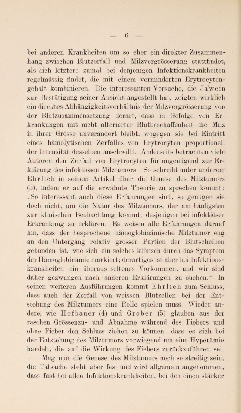 bei anderen Krankheiten um so eher ein direkter Zusammen¬ hang zwischen Blutzerfall und Milzvergrösserung stattfindet, als sich letztere zumal bei denjenigen Infektionskrankheiten regelmässig findet, die mit einem verminderten Erytrocyten- gehalt kombinieren. Die interessanten Versuche, die Ja’wein zur Bestätigung seiner Ansicht angestellt hat, zeigten wirklich ein direktes Abhängigkeitsverhältnis der Milzvergrösserung von der Blutzusammensetzung derart, dass in Gefolge von Er¬ krankungen mit nicht alterierter Blutbeschaffenheit die Milz in ihrer Grösse unverändert bleibt, wogegen sie bei Eintritt eines hämolytischen Zerfalles von Erytrocyten proportionell der Intensität desselben anschwillt. Anderseits betrachten viele Autoren den Zerfall von Erytrocyten für ungenügend zur Er¬ klärung des infektiösen Milztumors. So schreibt unter anderem Ehrlich in seinem Artikel über die Genese des Milztumors (3), indem er auf die erwähnte Theorie zu sprechen kommt: „So interessant auch diese Erfahrungen sind, so genügen sie doch nicht, um die Natur des Milztumors, der am häufigsten zur klinischen Beobachtung kommt, desjenigen bei infektiöser Erkrankung zu erklären. Es weisen alle Erfahrungen darauf hin, dass der besprochene hämoglobinämische Milztumor eng an den Untergang relativ grosser Partien der Blutscheiben gebunden ist, wie sich ein solches klinisch durch das Symptom der Hämogiobinämie markiert; derartiges ist aber bei Infektions¬ krankheiten ein überaus seltenes Vorkommen, und wir sind daher gezwungen nach anderen Erklärungen zu suchen. “ In seinen weiteren Ausführungen kommt Ehrlich zum Schluss, dass auch der Zerfall von weissen Blutzellen bei der Ent¬ stehung des Milztumors eine Rolle spielen muss. Wieder an¬ dere, wie Hofbauer (4) und Grober (5) glauben aus der raschen Grössenzu- und Abnahme während des Fiebers und ohne Fieber den Schluss ziehen zu können, dass es sich bei der Entstehung des Milztumors vorwiegend um eine Hyperämie handelt, die auf die Wirkung des Fiebers zurückzuführen sei. Mag nun die Genese des Milztumors noch so streitig sein, die Tatsache steht aber fest und wird allgemein angenommen, dass fast bei allen Infektionskrankheiten, bei den einen stärker