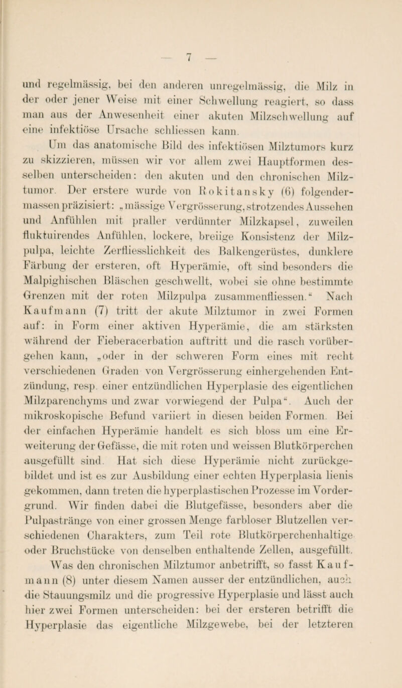 der oder jener Weise mit einer Schwellung reagiert, so dass man aus der Anwesenheit einer akuten Milzschwel lang auf eine infektiöse Ursache schliessen kann. Um das anatomische Bild des infektiösen Milztumors kurz zu skizzieren, müssen wir vor allem zwei Hauptformen des¬ selben unterscheiden: den akuten und den chronischen Milz¬ tumor. Der erstere wurde von Rokitansky (6) folgender- massen präzisiert: „massige \ ergrösserung, strotzendes Aussehen und Anfühlen mit praller verdünnter Milzkapsel, zuweilen fluktuirendes Anfühlen, lockere, breiige Konsistenz der Milz¬ pulpa, leichte Zerfliesslichkeit des Balkengerüstes, dunklere Färbung der ersteren, oft Hyperämie, oft sind besonders die Malpighischen Bläschen geschwellt, wobei sie ohne bestimmte Grenzen mit der roten Milzpulpa zusammenfliessen. “ Nach Kaufmann (7) tritt der akute Milztumor in zwei Formen auf: in Form einer aktiven Hyperämie, die am stärksten während der Fieberacerbation auftritt und die rasch vorüber¬ gehen kann, „oder in der schweren Form eines mit recht verschiedenen Graden von Vergrösserung einhergehenden Ent¬ zündung, resp. einer entzündlichen Hyperplasie des eigentlichen Milzparenchyms und zwar vorwiegend der Pulpa“. Auch der mikroskopische Befund variiert in diesen beiden Formen. Bei der einfachen Hyperämie handelt es sich bloss um eine Er¬ weiterung der Gefässe, die mit roten und weissen Blutkörperchen ausgefüllt sind. Hat sich diese Hyperämie nicht zurückge¬ bildet und ist es zur Ausbildung einer echten Hyperplasia lienis gekommen, dann treten die hyperplastischen Prozesse im Vorder¬ grund. Wir finden dabei die Blutgefässe, besonders aber die Pulpastränge von einer grossen Menge farbloser Blutzellen ver¬ schiedenen Charakters, zum Teil rote Blutkörperchenhaltige oder Bruchstücke von denselben enthaltende Zellen, ausgefüllt. Was den chronischen Milztumor anbetrifft, so fasst Kauf¬ mann (8) unter diesem Namen ausser der entzündlichen, auch die Stauungsmilz und die progressive Hyperplasie und lässt auch hier zwei Formen unterscheiden: bei der ersteren betrifft die Hyperplasie das eigentliche Milzgewebe, bei der letzteren