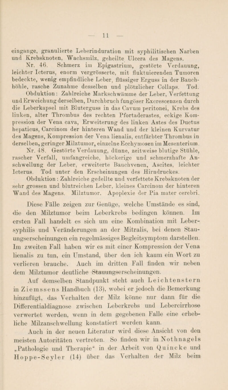 eingange, granulierte Leberinduration mit syphilitischen Narben und Krebsknoten, Wachsmilz, geheilte Ulcera des Magens. Nr. 46. Schmerz im Epigastrium, gestörte Verdauung, leichter Icterus, enorm vergrösserte, mit fluktuierenden Tumoren bedeckte, wenig empfindliche Leber, flüssiger Erguss in der Bauch¬ höhle, rasche Zunahme desselben und plötzlicher Collaps. Tod. Obduktion: Zahlreiche Markschwämme der Leber, Verfettung und Erweichung derselben, Durchbruch fungöser Exerescenzen durch die Leberkapsel mit Bluterguss in das Cavum peritonei, Krebs des linken, alter Thrombus des rechten Pfortaderastes, eckige Kom¬ pression der Vena cava, Erweiterung des linken Astes des Ductus hepaticus, Carcinom der hinteren Wand und der kleinen Kurvatur des Magens, Kompression der Vena lienalis, entfärbter Thrombus in derselben, geringer Milztumor, einzelne Ecchymosen im Mesenterium. Nr. 48. Gestörte Verdauung, dünne, zeitweise blutige Stühle, rascher Verfall, umfangreiche, höckerige und schmerzhafte An¬ schwellung der Leber, erweiterte Bauchvenen, Ascites, leichter Icterus. Tod unter den Erscheinungen des Hirndruckes. Obduktion : Zahlreiche gedellte und verfettete Krebsknoten der sehr grossen und blutreichen Leber, kleines Carcinom der hinteren Wand des Magens. Milztumor. Apoplexie der Pia mater cerebri. Diese Fälle zeigen zur Genüge, welche Umstände es sind, die den Milztumor beim Leberkrebs bedingen können. Im ersten Fall handelt es sich um eine Kombination mit Leber¬ syphilis und Veränderungen an der Mitralis, bei denen Stau- ungserscheinungen ein regelmässiges Begleitsymptom darstellen. Im zweiten Fall haben wir es mit einer Kompression der Vena lienalis zu tun, ein Umstand, über den ich kaum ein W ort zu verlieren brauche. Auch im dritten Fall finden wir neben dem Milztumor deutliche Stauungserscheinungen. Auf demselben Standpunkt steht auch Leichtenstern in Ziemssens Handbuch (13), wobei er jedoch die Bemerkung hinzufügt, das Verhalten der Milz könne nur dann für die Differentialdiagnose zwischen Leberkrebs und Lebercirrhose verwertet werden, wenn in dem gegebenen I alle eine erheb¬ liche Milzanschwellung konstatiert werden kann. Auch in der neuen Literatur wird diese Ansicht von den meisten Autoritäten vertreten. So finden wir in Nothnagels „Pathologie und Therapie“ in der Arbeit von Quincke und Hoppe-Seyler (14) über das Verhalten der Milz beim