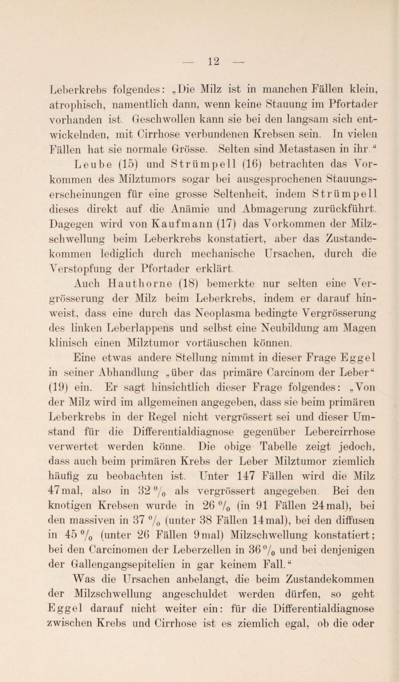 Leberkrebs folgendes: „Die Milz ist in manchen Fällen klein, atrophisch, namentlich dann, wenn keine Stauung im Pfortader vorhanden ist. Geschwollen kann sie bei den langsam sich ent¬ wickelnden, mit Cirrhose verbundenen Krebsen sein. In vielen Fällen hat sie normale Grösse. Selten sind Metastasen in ihr. “ Leube (15) und Strümpell (16) betrachten das Vor¬ kommen des Milztumors sogar bei ausgesprochenen Stauungs¬ erscheinungen für eine grosse Seltenheit, indem Strümpell dieses direkt auf die Anämie und Abmagerung zurückführt. Dagegen wird von Kaufmann (17) das Vorkommen der Milz¬ schwellung beim Leberkrebs konstatiert, aber das Zustande¬ kommen lediglich durch mechanische Ursachen, durch die Verstopfung der Pfortader erklärt. Auch Hauthor ne (18) bemerkte nur selten eine Ver- grösserung der Milz beim Leberkrebs, indem er darauf hin¬ weist, dass eine durch das Neoplasma bedingte Vergrösserung des linken Leberlappens und selbst eine Neubildung am Magen klinisch einen Milztumor Vortäuschen können. Eine etwas andere Stellung nimmt in dieser Frage Eggel in seiner Abhandlung „über das primäre Carcinom der Leber“ (19) ein. Er sagt hinsichtlich dieser Frage folgendes: „Von der Milz wird im allgemeinen angegeben, dass sie beim primären Leberkrebs in der Regel nicht vergrössert sei und dieser Um¬ stand für die Differentialdiagnose gegenüber Lebercirrhose verwertet werden könne. Die obige Tabelle zeigt jedoch, dass auch beim primären Krebs der Leber Milztumor ziemlich häufig zu beobachten ist. Unter 147 Fällen wird die Milz 47mal, also in 32 % als vergrössert angegeben. Bei den knotigen Krebsen wurde in 26 °/0 (in 91 Fällen 24 mal), bei den massiven in 37 % (unter 38 Fällen 14mal), bei den diffusen in 45% (unter 26 Fällen 9mal) Milzschwellung konstatiert; bei den Carcinomen der Leberzellen in 36% und bei denjenigen der Gallengangsepitelien in gar keinem Fall.“ Was die Ursachen anbelangt, die beim Zustandekommen der Milzschwellung angeschuldet werden dürfen, so geht Eggel darauf nicht weiter ein: für die Differentialdiagnose zwischen Krebs und Cirrhose ist es ziemlich egal, ob die oder
