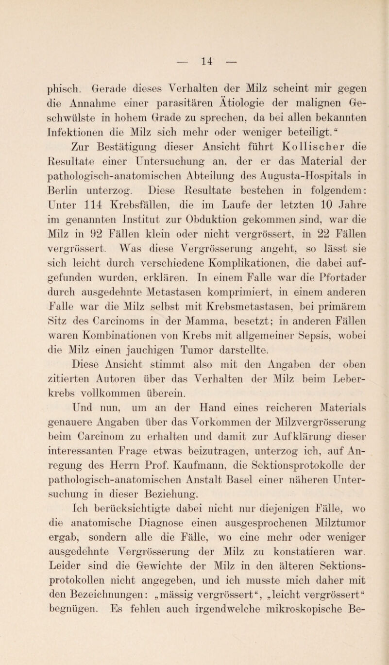 phisch. Gerade dieses Verhalten der Milz scheint mir gegen die Annahme einer parasitären Ätiologie der malignen Ge¬ schwülste in hohem Grade zu sprechen, da bei allen bekannten Infektionen die Milz sich mehr oder weniger beteiligt.“ Zur Bestätigung dieser Ansicht führt Ko Bischer die Resultate einer Untersuchung an, der er das Material der pathologisch-anatomischen Abteilung des Augusta-Hospitals in Berlin unterzog. Diese Resultate bestehen in folgendem: Unter 114 Krebsfällen, die im Laufe der letzten 10 Jahre im genannten Institut zur Obduktion gekommen .sind, war die Milz in 92 Fällen klein oder nicht vergrössert, in 22 Fällen vergrössert. Was diese Vergrösserung angeht, so lässt sie sich leicht durch verschiedene Komplikationen, die dabei auf¬ gefunden wurden, erklären. In einem Falle war die Pfortader durch ausgedehnte Metastasen komprimiert, in einem anderen Falle war die Milz selbst mit Krebsmetastasen, bei primärem Sitz des Carcinoms in der Mamma, besetzt; in anderen Fällen waren Kombinationen von Krebs mit allgemeiner Sepsis, wobei die Milz einen jauchigen Tumor darstellte. Diese Ansicht stimmt also mit den Angaben der oben zitierten Autoren über das Verhalten der Milz beim Leber¬ krebs vollkommen überein. Und nun, um an der Hand eines reicheren Materials genauere Angaben über das Vorkommen der Milz vergrösserung beim Carcinom zu erhalten und damit zur Aufklärung dieser interessanten Frage etwas beizutragen, unterzog ich, auf An¬ regung des Herrn Prof. Kaufmann, die Sektionsprotokolle der pathologisch-anatomischen Anstalt Basel einer näheren Unter¬ suchung in dieser Beziehung. Ich berücksichtigte dabei nicht nur diejenigen Fälle, wo die anatomische Diagnose einen ausgesprochenen Milztumor ergab, sondern alle die Fälle, wo eine mehr oder weniger ausgedehnte Vergrösserung der Milz zu konstatieren war. Leider sind die Gewichte der Milz in den älteren Sektions¬ protokollen nicht angegeben, und ich musste mich daher mit den Bezeichnungen: „mässig vergrössert“, „leicht vergrössert“ begnügen. Es fehlen auch irgendwelche mikroskopische Be-