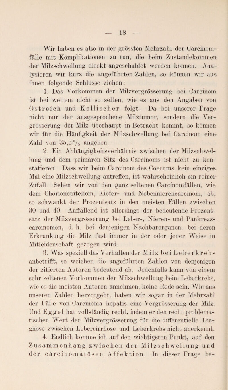 Wir haben es also in der grössten Mehrzahl der Carcinom- fälle mit Komplikationen zu tun, die beim Zustandekommen der Milzschwellung direkt angeschuldet werden können. Ana¬ lysieren wir kurz die angeführten Zahlen, so können wir aus ihnen folgende Schlüsse ziehen: 1. Das Vorkommen der Milzvergrösserung bei Carcinom ist bei weitem nicht so selten, wie es aus den Angaben von Ostreich und Kollischer folgt. Da bei unserer Frage nicht nur der ausgesprochene Milztumor, sondern die Ver- grösserung der Milz überhaupt in Betracht kommt, so können wir für die Häufigkeit der Milzschwellung bei Carcinom eine Zahl von 35,3% angeben. 2. Ein Abhängigkeitsverhältnis zwischen der Milzschwel¬ lung und dem primären Sitz des Carcinoms ist nicht zu kon¬ statieren. Dass wir beim Carcinom des Coecums kein einziges Mal eine Milzschwellung antreffen, ist wahrscheinlich ein reiner Zufall. Sehen wir von den ganz seltenen Carcinomfällen, wie dem Chorionepiteliom, Kiefer- und Nebennierencarcinom, ab, so schwankt der Prozentsatz in den meisten Fällen zwischen 30 und 40. Auffallend ist allerdings der bedeutende Prozent¬ satz der Milzvergrösserung bei Leber-, Nieren- und Pankreas- carcinomen, d. h. bei denjenigen Nachbarorganen, bei deren Erkrankung die Milz fast immer in der oder jener Weise in Mitleidenschaft gezogen wird. 3. Was speziell das Verhalten der Milz bei Leberkrebs anbetrifft, so weichen die angeführten Zahlen von denjenigen der zitierten Autoren bedeutend ab. Jedenfalls kann von einem sehr seltenen Vorkommen der Milzschwellung beim Leberkrebs, wie es die meisten Autoren annehmen, keine Rede sein. Wie aus unseren Zahlen hervorgeht, haben wir sogar in der Mehrzahl der Fälle von Carcinoma hepatis eine Vergrösserung der Milz. Und Eggel hat vollständig recht, indem er den recht problema¬ tischen Wert der Milzvergrösserung für die differentielle Dia¬ gnose zwischen Lebercirrhose und Leberkrebs nicht anerkennt. 4. Endlich komme ich auf den wichtigsten Punkt, auf den Zusammenhang zwischen der M i 1 z s c li w e 11 u n g und der carcinomatosen Affektion. In dieser Frage be-