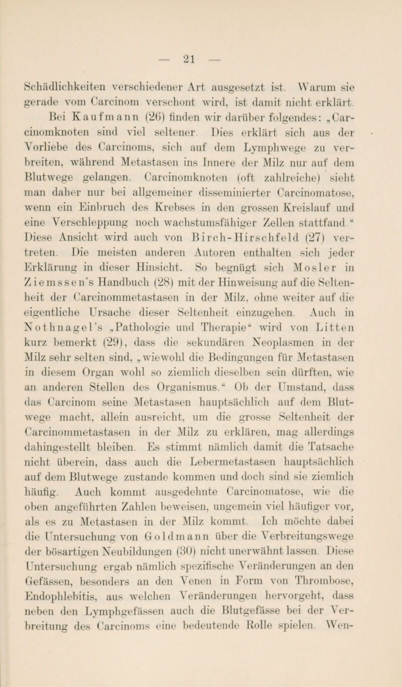 Schädlichkeiten verschiedener Art ausgesetzt ist. Warum sie gerade vom Carcinom verschont wird, ist damit nicht erklärt. Bei Kaufmann (2(5) finden wir darüber folgendes: „Car- cinomknoten sind viel seltener. Dies erklärt sich aus der \ orliebe des Carcinoms, sich auf dem Lymphwege zu ver¬ breiten, während Metastasen ins Innere der Milz nur auf dem Blutwege gelangen. Carcinomknoten (oft zahlreiche) sieht, man daher nur bei allgemeiner disseminierter Carcinomatose, wenn ein Einbruch des Krebses in den grossen Kreislauf und eine Verschleppung noch wachstumsfähiger Zellen stattfand.“ Diese Ansicht wird auch von Birch-Hirschfeld (27) ver¬ treten. Die meisten anderen Autoren enthalten sich jeder Erklärung in dieser Hinsicht. So begnügt sich Mosler in Z i e m s s e n's Handbuch (28) mit der Hinweisung auf die Selten¬ heit der Carcinommetastasen in der Milz, ohne weiter auf die eigentliche Ursache dieser Seltenheit einzugehen. Auch in Nothnagels „ Pathologie und Therapie “ wird von Litten kurz bemerkt (29), dass die sekundären Neoplasmen in der Milz sehr selten sind, „wiewohl die Bedingungen für Metastasen in diesem Organ wohl so ziemlich dieselben sein dürften, wie an anderen Stellen des Organismus.“ Ob der Umstand, dass das Carcinom seine Metastasen hauptsächlich auf dem Blut¬ wege macht, allein ausreicht, um die grosse Seltenheit der Carcinommetastasen in der Milz zu erklären, mag allerdings dahingestellt bleiben. Es stimmt nämlich damit die Tatsache nicht überein, dass auch die Lebermetastasen hauptsächlich auf dem Blutwege zustande kommen und doch sind sie ziemlich häutig. Auch kommt ausgedehnte Carcinomatose, wie die oben angeführten Zahlen beweisen, ungemein viel häufiger vor, als es zu Metastasen in der Milz kommt. Ich möchte dabei die Untersuchung von Goldmann über die Verbreitungswege der bösartigen Neubildungen (30) nicht unerwähnt lassen. Diese Untersuchung ergab nämlich spezifische Veränderungen an den Gefässen, besonders an den Venen in Form von Thrombose, Endophlebitis, aus welchen Veränderungen hervorgeht, dass neben den Lymphgefässen auch die Blutgefässe bei der Ver¬ breitung des Carcinoms eine bedeutende Rolle spielen. Wen-