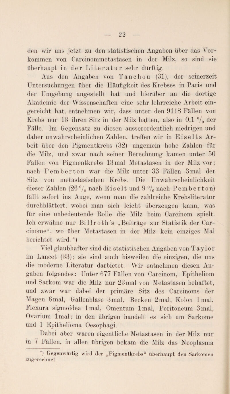 den wir uns jetzt zu den statistischen Angaben über das Vor¬ kommen von Carcinommetastasen in der Milz, so sind sie überhaupt in der Literatur sehr dürftig. Aus den Angaben von Tanchou (31), der seinerzeit Untersuchungen über die Häufigkeit des Krebses in Paris und der Umgebung angestellt bat und hierüber an die dortige Akademie der Wissenschaften eine sehr lehrreiche Arbeit ein¬ gereicht hat, entnehmen wir, dass unter den 9118 Fällen von Krebs nur 13 ihren Sitz in der Milz halten, also in 0,1 % der Fälle. Im Gegensatz zu diesen ausserordentlich niedrigen und daher unwahrscheinlichen Zahlen, treffen wir in Eiselts Ar¬ beit über den Pigmentkrebs (32) ungemein hohe Zahlen für die Milz, und zwar nach seiner Berechnung kamen unter 50 Fällen von Pigmentkrebs 13mal Metastasen in der Milz vor; nach Pemberton war die Milz unter 33 Fällen 3 mal der Sitz von metastasischen Krebs. Die UnWahrscheinlichkeit dieser Zahlen (26% nach Eis eit und 9 % nach Pemberton) fällt sofort ins Auge, wenn man die zahlreiche Krebsliteratur durchblättert, wobei man sich leicht überzeugen kann, was für eine unbedeutende Rolle die Milz beim Carcinom spielt. Ich erwähne nur Billroth's „Beiträge zur Statistik der Car- cinome“, wo über Metastasen in der Milz kein einziges Mal berichtet wird.*) Viel glaubhafter sind die statistischen Angaben von Taylor im Lancet (33); sie sind auch bisweilen die einzigen, die uns die moderne Literatur darbietet. Wir entnehmen diesen An¬ gaben folgendes: Unter 677 Fällen von Carcinom, Epitheliom und Sarkom war die Milz nur 23 mal von Metastasen behaftet, und zwar war dabei der primäre Sitz des Carcinoms der Magen 6mal, Gallenblase 3mal, Becken 2mal, Kolon lmal, Flexura sigmoidea lmal, Omentum lmal, Peritoneum 3mal, Ovarium lmal; in den übrigen handelt es sich um Sarkome und 1 Epithelioma Oesophagi. Dabei aber waren eigentliche Metastasen in der Milz nur in 7 Fällen, in allen übrigen bekam die Milz das Neoplasma *) Gegenwärtig wird der „Pigmentkrebs“ überhaupt den Sarkomen zugerechnet.