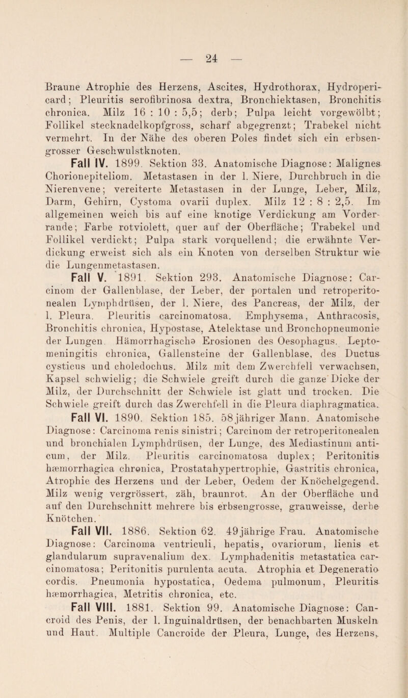 Braune Atrophie des Herzens, Ascites, Hydrothorax, Hydroperi- card; Pleuritis serofibrinosa dextra, Bronchiektasen, Bronchitis chronica. Milz 16 : 10 : 5,5; derb; Pulpa leicht vorgewölbt; Follikel stecknadelkopfgross, scharf abgegrenzt; Trabekel nicht vermehrt. In der Nähe des oberen Poles findet sich ein erbsen¬ grosser Geschwulstknoten. Fall IV. 1899. Sektion 33. Anatomische Diagnose: Malignes Chorionepiteliom. Metastasen in der 1. Niere, Durchbruch in die Nierenvene; vereiterte Metastasen in der Lunge, Leber, Milz, Darm, Gehirn, Cystoma ovarii duplex. Milz 12 : 8 : 2,5. Im allgemeinen weich bis auf eine knotige Verdickung am Vorder¬ rande; Farbe rotviolett, quer auf der Oberfläche; Trabekel und Follikel verdickt; Pulpa stark vorquellend; die erwähnte Ver¬ dickung erweist sich als ein Knoten von derselben Struktur wie die Lungenmetastasen. Fall V. 1891. Sektion 293. Anatomische Diagnose: Car- cinom der Gallenblase, der Leber, der portalen und retroperito- nealen Lymphdrüsen, der 1. Niere, des Pancreas, der Milz, der 1. Pleura. Pleuritis carcinomatosa. Emphysema, Anthracosis, Bronchitis chronica, Hypostase, Atelektase und Bronchopneumonie der Lungen. Hämorrhagischo Erosionen des Oesophagus. Lepto- meningitis chronica, Gallensteine der Gallenblase, des Ductus cysticus und choledochus. Milz mit dem Zwerchfell verwachsen, Kapsel schwielig; die Schwiele greift durch die ganze Dicke der Milz, der Durchschnitt der Schwiele ist glatt und trocken. Die Schwdele greift durch das Zwerchfell in die Pleura diaphragmatica. Fall VI. 1890. Sektion 185. 58jähriger Mann. Anatomische Diagnose: Carcinoma renis sinistri; Carcinom der retropericonealen und bronchialen Lymphdrüsen, der Lunge, des Mediastinum anti- cum, der Milz. Pleuritis carcinomatosa duplex; Peritonitis hsemorrhagica chronica, Prostatahypertrophie, Gastritis chronica, Atrophie des Herzens und der Leber, Oedem der Knöchelgegend. Milz wenig vergrössert, zäh, braunrot. An der Oberfläche und auf den Durchschnitt mehrere bis erbsengrosse, grauweisse, derbe Knötchen. Fall VII. 1886. Sektion 62. 49jährige Frau. Anatomische Diagnose: Carcinoma ventriculi, hepatis, ovariorum, lienis et glandularum supravenalium dex. Lymphadenitis metastatica car¬ cinomatosa; Peritonitis purulenta acuta. Atrophia et Degeneratio cordis. Pneumonia hypostatica, Oedema pulmonum, Pleuritis heemorrhagica, Metritis chronica, etc. Fall VIII. 1881. Sektion 99. Anatomische Diagnose: Can- croid des Penis, der 1. Inguinaldrüsen, der benachbarten Muskeln und Haut. Multiple Cancroide der Pleura, Lunge, des Herzens,.