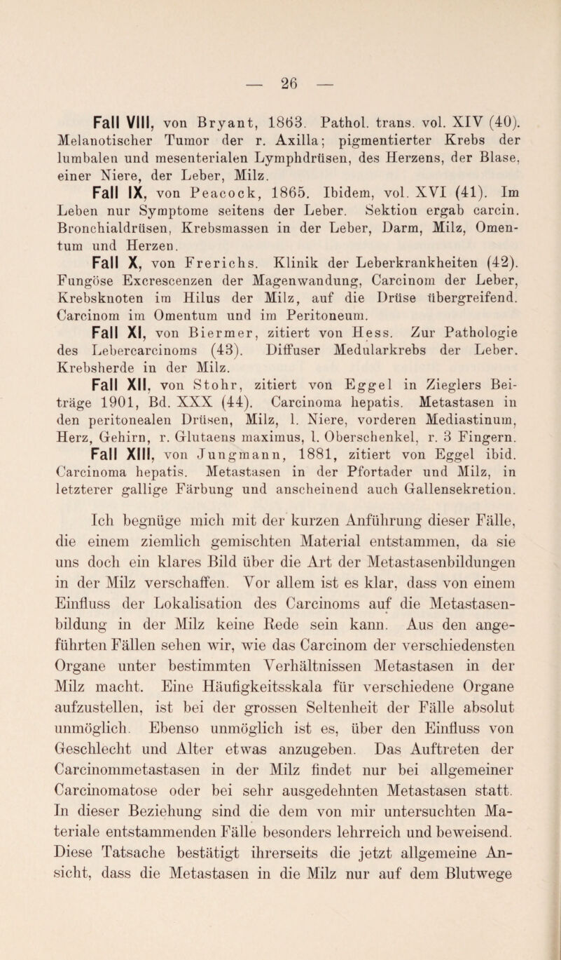 Fall VIII, von Bryant, 1863. Pathol. trans. vol. XIV (40). Melanotischer Tumor der r. Axilla; pigmentierter Krebs der lumbalen und mesenterialen Lymphdrüsen, des Herzens, der Blase, einer Niere, der Leber, Milz. Fall IX, von Peacock, 1865. Ibidem, vol. XVI (41). Im Leben nur Symptome seitens der Leber. Sektion ergab carcin. Bronchialdrüsen, Krebsmassen in der Leber, Darm, Milz, Omen¬ tum und Herzen. Fall X, von Frerichs. Klinik der Leberkrankheiten (42). Fungöse Excrescenzen der Magenwandung, Carcinom der Leber, Krebsknoten irn Hilus der Milz, auf die Drüse übergreifend. Carcinom im Omentum und im Peritoneum. Fall XI, von Biermer, zitiert von Hess. Zur Pathologie des Lebercarcinoms (43). Diffuser Medularkrebs der Leber. Krebsherde in der Milz. Fall XII, von Stohr, zitiert von Eggel in Zieglers Bei¬ träge 1901, Bd. XXX (44). Carcinoma kepatis. Metastasen in den peritonealen Drüsen, Milz, 1. Niere, vorderen Mediastinum, Herz, Gehirn, r. Glutaens maximus, 1. Oberschenkel, r. 3 Fingern. Fall XIII, von Jungmann, 1881, zitiert von Eggel ibid. Carcinoma hepatis. Metastasen in der Pfortader und Milz, in letzterer gallige Färbung und anscheinend auch Gallensekretion. Ich begnüge mich mit der kurzen Anführung dieser Fälle, die einem ziemlich gemischten Material entstammen, da sie uns doch ein klares Bild über die Art der Metastasenbildungen in der Milz verschaffen. Vor allem ist es klar, dass von einem Einfluss der Lokalisation des Carcinoms auf die Metastasen- bildung in der Milz keine Hede sein kann. Aus den ange¬ führten Fällen sehen wir, wie das Carcinom der verschiedensten Organe unter bestimmten Verhältnissen Metastasen in der Milz macht. Eine Häufigkeitsskala für verschiedene Organe aufzustellen, ist bei der grossen Seltenheit der Fälle absolut unmöglich. Ebenso unmöglich ist es, über den Einfluss von Geschlecht und Alter etwas anzugeben. Das Auftreten der Carcinommetastasen in der Milz findet nur bei allgemeiner Carcinomatose oder bei sehr ausgedehnten Metastasen statt. In dieser Beziehung sind die dem von mir untersuchten Ma¬ teriale entstammenden Fälle besonders lehrreich und beweisend. Diese Tatsache bestätigt ihrerseits die jetzt allgemeine An¬ sicht, dass die Metastasen in die Milz nur auf dem Blutwege