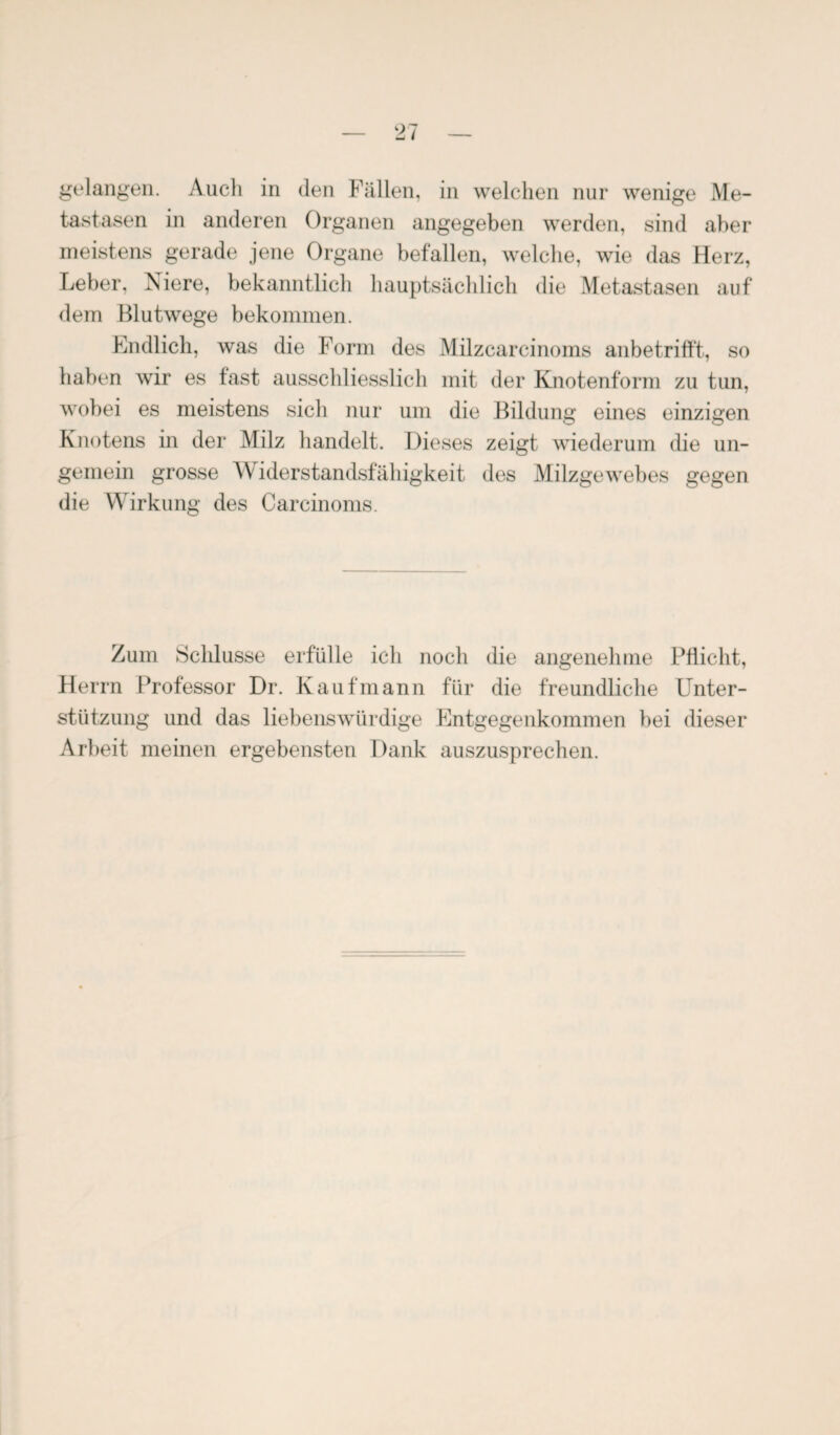 gelangen. Audi in (len Fällen, in welchen nur wenige Me¬ tastasen in anderen Organen angegeben werden, sind aber meistens gerade jene Organe befallen, welche, wie das Herz, Leber, Niere, bekanntlich hauptsächlich die Metastasen auf dem Blutwege bekommen. Endlich, was die Form des Milzcarcinoms anbetrifft, so haben wir es fast ausschliesslich mit der Knotenform zu tun, wobei es meistens sich nur um die Bildung eines einzigen Knotens in der Milz handelt. Dieses zeigt wiederum die un- gemein grosse Widerstandsfähigkeit des Milzgewebes gegen die Wirkung des Carcinoms. Zum Schlüsse erfülle ich noch die angenehme Pflicht, Herrn Professor Dr. Kaufmann für die freundliche Unter¬ stützung und das liebenswürdige Entgegenkommen bei dieser Arbeit meinen ergebensten Dank auszusprechen.