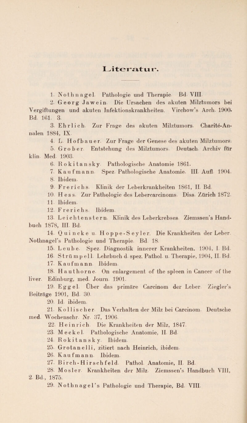 Literatur 1. Nothnagel. Pathologie und Therapie Bd. VIII 2. Georg Jawein Die Ursachen des akuten Milztumors bei Vergiftungen und akuten Infektionskrankheiten. Virchow’s Arch. 1900* Bd. 161. 3. 3. Ehrlich. Zur Frage des akuten Milztumors. Charite*An¬ nalen 1884, IX 4. L. Hofbauer. Zur Frage der Genese des akuten Milztumors: 5. Grober. Entstehung des Milztumors. Deutsch Archiv für klin Med 1903. 6. Rokitansky Pathologische Anatomie 1861. 7. Kaufmann Spez Pathologische Anatomie. III Auf! 1904. 8. Ibidem. 9. Frerichs Klinik der Leberkrankheiten 1861, II Bd 10 Hess. Zur Pathologie des Leberearcinoms Diss. Zürich 1872. 11 Ibidem. 12. Frerichs. Ibidem 13. Leichtenstern Klinik des Leberkrebses Ziemssen’s Hand¬ buch 1878, III. Bd. 14. Quincke u Hoppe-Seyler. Die Krankheiten der Leber Nothnagel’s Pathologie und Therapie Bd 18. 15. Leube. Spez. Diagnostik innerer Krankheiten. 1904, I Bd 16- Strümpell. Lehrbuch d spez. Pathol u. Therapie, 1904, II. Bd 17. Kaufmann. Ibidem. 18. Hauthorne. On enlargement of the spieen in Cancer of the liver. Edinburg, med. Journ. 1901. 19. E g g e 1 Über das primäre Carcinom der Leber Ziegler’s Beiträge 1901, Bd. 30 20. Id ibidem. 21. Kollischer Das Verhalten der Milz bei Carcinom. Deutsche med. Wochenschr Nr. 37, 1906 22. Heinrich. Die Krankheiten der Milz, 1847. 23- Meckel. Pathologische Anatomie, II. Bd 24. Rokitansky. Ibidem 25. Grotanelli, zitiert nach Heinrich, ibidem 26. Kaufmann Ibidem 27. Birch-Hirsehfeld. Pathol Anatomie, II. Bd 28. Mo sie r Krankheiten der Milz Ziemssen’s Handbuch VIII, 2. Bd., 1875.